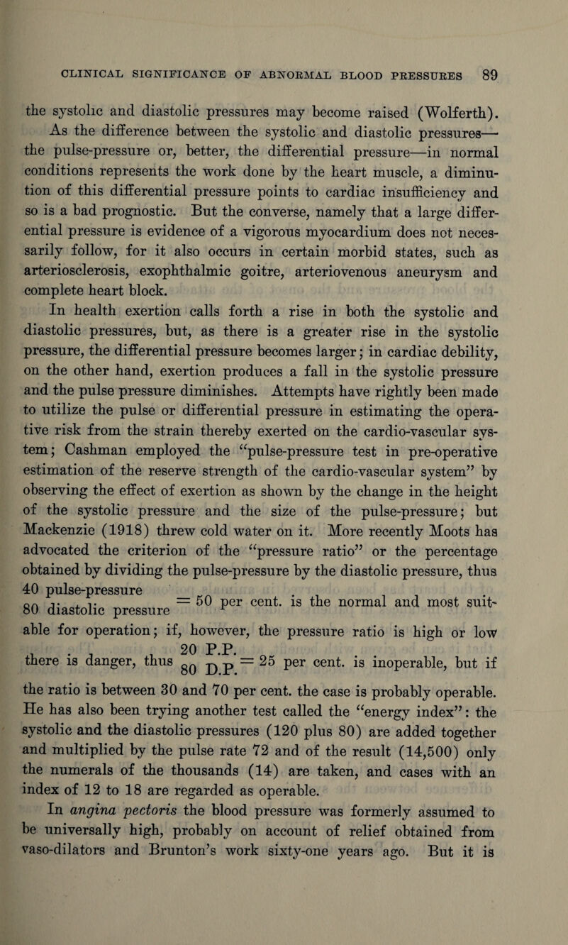 the systolic and diastolic pressures may become raised (Wolferth). As the difference between the systolic and diastolic pressures— the pulse-pressure or, better, the differential pressure—in normal conditions represents the work done by the heart muscle, a diminu¬ tion of this differential pressure points to cardiac insufficiency and so is a bad prognostic. But the converse, namely that a large differ¬ ential pressure is evidence of a vigorous myocardium does not neces¬ sarily follow, for it also occurs in certain morbid states, such as arteriosclerosis, exophthalmic goitre, arteriovenous aneurysm and complete heart block. In health exertion calls forth a rise in both the systolic and diastolic pressures, but, as there is a greater rise in the systolic pressure, the differential pressure becomes larger; in cardiac debility, on the other hand, exertion produces a fall in the systolic pressure and the pulse pressure diminishes. Attempts have rightly been made to utilize the pulse or differential pressure in estimating the opera¬ tive risk from the strain thereby exerted on the cardio-vascular sys¬ tem ; Cashman employed the “pulse-pressure test in pre-operative estimation of the reserve strength of the cardio-vascular system’7 by observing the effect of exertion as shown by the change in the height of the systolic pressure and the size of the pulse-pressure; but Mackenzie (1918) threw cold water on it. More recently Moots has advocated the criterion of the “pressure ratio77 or the percentage obtained by dividing the pulse-pressure by the diastolic pressure, thus 40 pulse-pressure qa ii• =50 per cent, is the normal and most suit' 80 diastolic pressure r able for operation; if, however, the pressure ratio is high or low 20 P.P. there is danger, thus ^^=25 per cent, is inoperable, but if the ratio is between 30 and 70 per cent, the case is probably operable. He has also been trying another test called the “energy index77: the systolic and the diastolic pressures (120 plus 80) are added together and multiplied by the pulse rate 72 and of the result (14,500) only the numerals of the thousands (14) are taken, and cases with an index of 12 to 18 are regarded as operable. In angina pectoris the blood pressure was formerly assumed to be universally high, probably on account of relief obtained from vaso-dilators and Brunton’s work sixty-one years ago. But it is