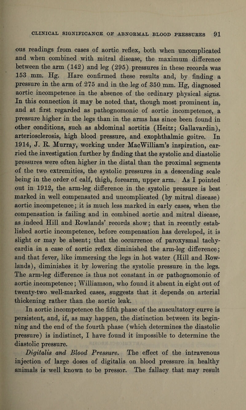 ous readings from cases of aortic reflex, both when uncomplicated and when combined with mitral disease, the maximum difference between the arm (142) and leg (295) pressures in these records was 153 mm. Hg. Hare confirmed these results and, by finding a pressure in the arm of 275 and in the leg of 350 mm. Hg, diagnosed aortic incompetence in the absence of the ordinary physical signs. In this connection it may be noted that, though most prominent in, and at first regarded as pathognomonic of aortic incompetence, a pressure higher in the legs than in the arms has since been found in other conditions, such as abdominal aortitis (Heitz; Gallavardin), arteriosclerosis, high blood pressure, and exophthalmic goitre. In 1914, J. R. Murray, working under MacWilliam’s inspiration, car¬ ried the investigation further by finding that the systolic and diastolic pressures were often higher in the distal than the proximal segments of the two extremities, the systolic pressures in a descending scale being in the order of calf, thigh, forearm, upper arm. As I pointed out in 1912, the arm-leg difference in the systolic pressure is best marked in well compensated and uncomplicated (by mitral disease) aortic incompetence; it is much less marked in early cases, when the compensation is failing and in combined aortic and mitral disease, as indeed Hill and Rowlands’ records show; that in recently estate lished aortic incompetence, before compensation has developed, it is slight or may be absent; that the occurrence of paroxysmal tachy¬ cardia in a case of aortic reflex diminished the arm-leg difference; and that fever, like immersing the legs in hot water (Hill and Row¬ lands), diminishes it by lowering the systolic pressure in the legs. The arm-leg difference is thus not constant in or pathognomonic of aortic incompetence; Williamson, who found it absent in eight out of twenty-two well-marked cases, suggests that it depends on arterial thickening rather than the aortic leak. In aortic incompetence the fifth phase of the auscultatory curve is persistent, and, if, as may happen, the distinction between its begin¬ ning and the end of the fourth phase (which determines the diastolic pressure) is indistinct, I have found it impossible to determine the diastolic pressure. Digitalis and Blood Pressure. The effect of the intravenous injection of large doses of digitalis on blood pressure in healthy animals is well known to be pressor. The fallacy that may result