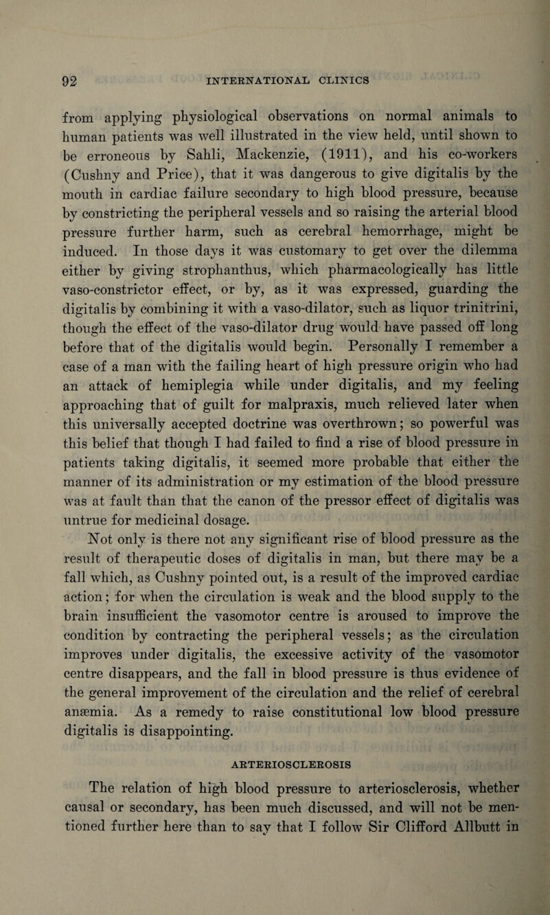 from applying physiological observations on normal animals to human patients was well illustrated in the view held, until shown to be erroneous by Sahli, Mackenzie, (1911), and his co-workers (Cushny and Price), that it was dangerous to give digitalis by the mouth in cardiac failure secondary to high blood pressure, because by constricting the peripheral vessels and so raising the arterial blood pressure further harm, such as cerebral hemorrhage, might be induced. In those days it was customary to get over the dilemma either by giving strophanthus, which pharmacologically has little vaso-constrictor effect, or by, as it was expressed, guarding the digitalis by combining it with a vaso-dilator, such as liquor trinitrini, though the effect of the vaso-dilator drug would have passed off long before that of the digitalis would begin. Personally I remember a case of a man with the failing heart of high pressure origin who had an attack of hemiplegia while under digitalis, and my feeling approaching that of guilt for malpraxis, much relieved later when this universally accepted doctrine was overthrown; so powerful was this belief that though I had failed to find a rise of blood pressure in patients taking digitalis, it seemed more probable that either the manner of its administration or my estimation of the blood pressure was at fault than that the canon of the pressor effect of digitalis was untrue for medicinal dosage. Hot only is there not any significant rise of blood pressure as the result of therapeutic doses of digitalis in man, but there may be a fall which, as Cushny pointed out, is a result of the improved cardiac action; for when the circulation is weak and the blood supply to the brain insufficient the vasomotor centre is aroused to improve the condition by contracting the peripheral vessels; as the circulation improves under digitalis, the excessive activity of the vasomotor centre disappears, and the fall in blood pressure is thus evidence of the general improvement of the circulation and the relief of cerebral anaemia. As a remedy to raise constitutional low blood pressure digitalis is disappointing. ARTERIOSCLEROSIS The relation of high blood pressure to arteriosclerosis, whether causal or secondary, has been much discussed, and will not be men¬ tioned further here than to say that I follow Sir Clifford Allbutt in