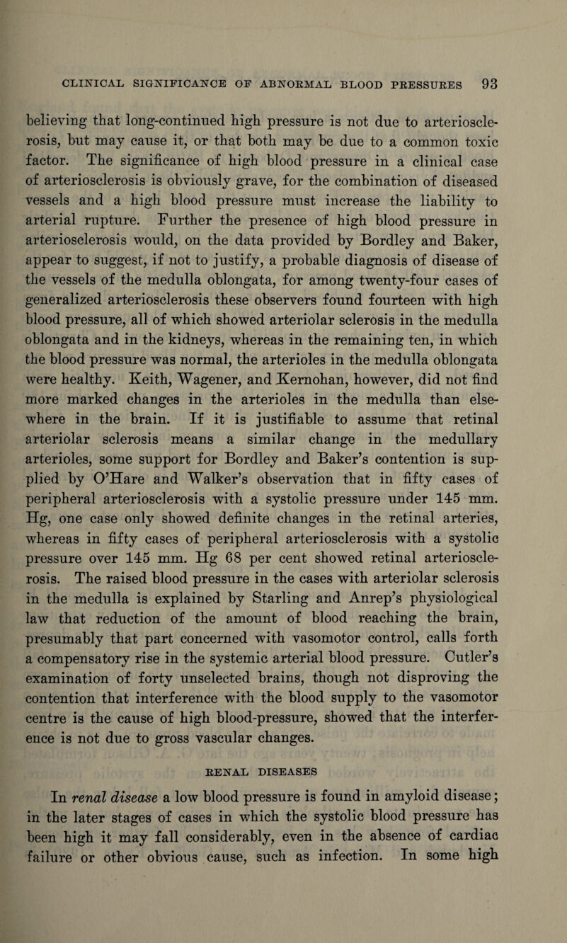 believing that long-continued high pressure is not due to arterioscle¬ rosis, but may cause it, or that both may be due to a common toxic factor. The significance of high blood pressure in a clinical case of arteriosclerosis is obviously grave, for the combination of diseased vessels and a high blood pressure must increase the liability to arterial rupture. Further the presence of high blood pressure in arteriosclerosis would, on the data provided by Bordley and Baker, appear to suggest, if not to justify, a probable diagnosis of disease of the vessels of the medulla oblongata, for among twenty-four cases of generalized arteriosclerosis these observers found fourteen with high blood pressure, all of which showed arteriolar sclerosis in the medulla oblongata and in the kidneys, whereas in the remaining ten, in which the blood pressure was normal, the arterioles in the medulla oblongata were healthy. Keith, Wagener, and Kernohan, however, did not find more marked changes in the arterioles in the medulla than else¬ where in the brain. If it is justifiable to assume that retinal arteriolar sclerosis means a similar change in the medullary arterioles, some support for Bordley and Baker’s contention is sup¬ plied by O’Hare and Walker’s observation that in fifty cases of peripheral arteriosclerosis with a systolic pressure under 145 mm. Hg, one case only showed definite changes in the retinal arteries, whereas in fifty cases of peripheral arteriosclerosis with a systolic pressure over 145 mm. Hg 68 per cent showed retinal arterioscle¬ rosis. The raised blood pressure in the cases with arteriolar sclerosis in the medulla is explained by Starling and Anrep’s physiological law that reduction of the amount of blood reaching the brain, presumably that part concerned with vasomotor control, calls forth a compensatory rise in the systemic arterial blood pressure. Cutler’s examination of forty unselected brains, though not disproving the contention that interference with the blood supply to the vasomotor centre is the cause of high blood-pressure, showed that the interfer¬ ence is not due to gross vascular changes. RENAL DISEASES In renal disease a low blood pressure is found in amyloid disease; in the later stages of cases in which the systolic blood pressure has been high it may fall considerably, even in the absence of cardiac failure or other obvious cause, such as infection. In some high