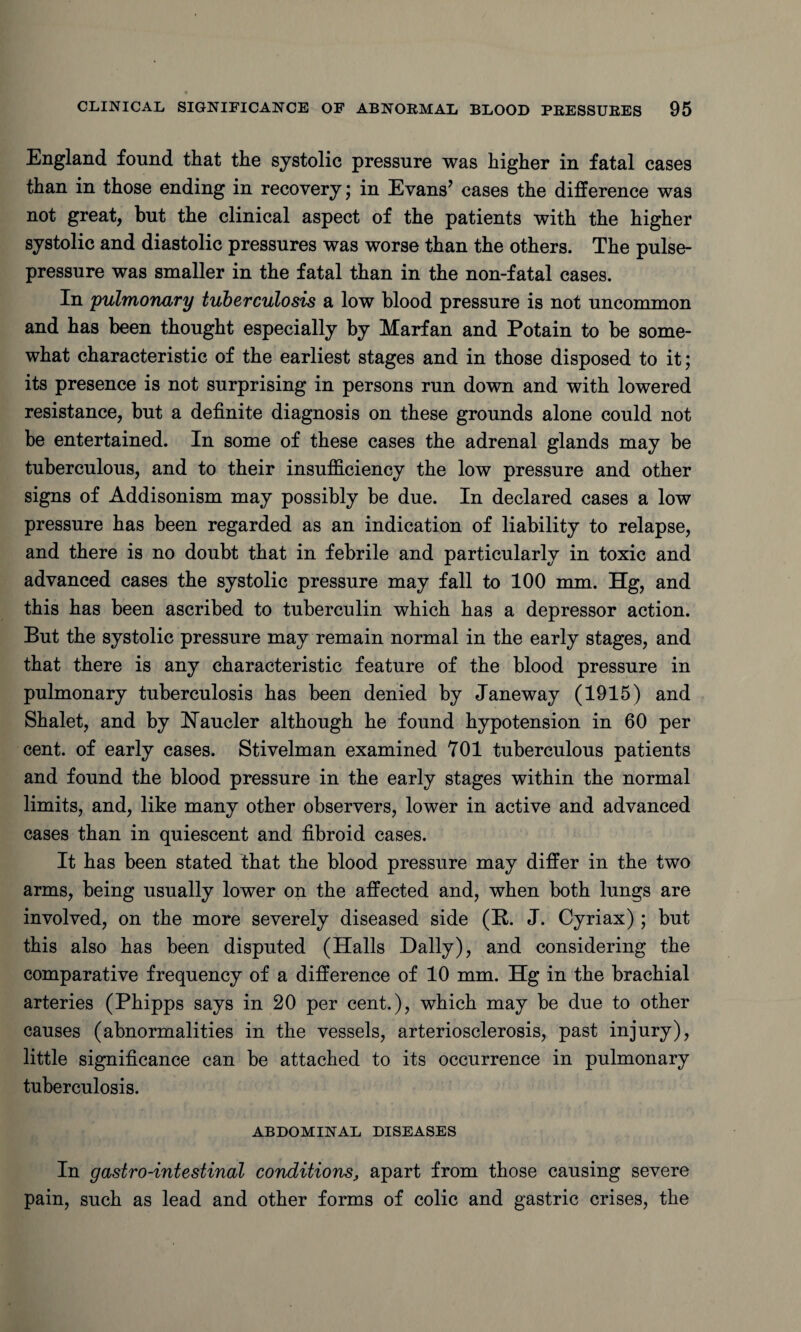 England found that the systolic pressure was higher in fatal cases than in those ending in recovery; in Evans’ cases the difference was not great, but the clinical aspect of the patients with the higher systolic and diastolic pressures was worse than the others. The pulse- pressure was smaller in the fatal than in the non-fatal cases. In 'pulmonary tuberculosis a low blood pressure is not uncommon and has been thought especially by Marfan and Potain to be some¬ what characteristic of the earliest stages and in those disposed to it; its presence is not surprising in persons run down and with lowered resistance, but a definite diagnosis on these grounds alone could not be entertained. In some of these cases the adrenal glands may be tuberculous, and to their insufficiency the low pressure and other signs of Addisonism may possibly be due. In declared cases a low pressure has been regarded as an indication of liability to relapse, and there is no doubt that in febrile and particularly in toxic and advanced cases the systolic pressure may fall to 100 mm. Hg, and this has been ascribed to tuberculin which has a depressor action. But the systolic pressure may remain normal in the early stages, and that there is any characteristic feature of the blood pressure in pulmonary tuberculosis has been denied by Janeway (1915) and Shalet, and by Haucler although he found hypotension in 60 per cent, of early cases. Stivelman examined 701 tuberculous patients and found the blood pressure in the early stages within the normal limits, and, like many other observers, lower in active and advanced cases than in quiescent and fibroid cases. It has been stated that the blood pressure may differ in the two arms, being usually lower on the affected and, when both lungs are involved, on the more severely diseased side (R. J. Cyriax) ; but this also has been disputed (Halls Dally), and considering the comparative frequency of a difference of 10 mm. Hg in the brachial arteries (Phipps says in 20 per cent.), which may be due to other causes (abnormalities in the vessels, arteriosclerosis, past injury), little significance can be attached to its occurrence in pulmonary tuberculosis. ABDOMINAL DISEASES In gastro-intestinal conditions, apart from those causing severe pain, such as lead and other forms of colic and gastric crises, the