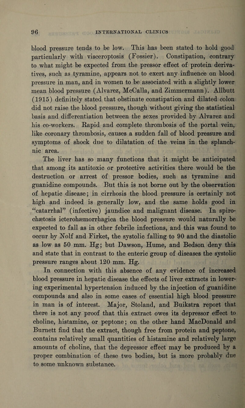 blood pressure tends to be low. Tbis has been stated to bold good particularly with visceroptosis (Fossier). Constipation, contrary to wbat might be expected from tbe pressor effect of protein deriva¬ tives, sucb as tyramine, appears not to exert any influence on blood pressure in man, and in women to be associated with a slightly lower mean blood pressure (Alvarez, McCalla, and Zimmermann). Allbutt (1915) definitely stated that obstinate constipation and dilated colon did not raise the blood pressure, though without giving the statistical basis and differentiation between the sexes provided by Alvarez and his co-workers. Rapid and complete thrombosis of the portal vein, like coronary thrombosis, causes a sudden fall of blood pressure and symptoms of shock due to dilatation of the veins in the splanch¬ nic area. The liver has so many functions that it might be anticipated that among its antitoxic or protective activities there would be the destruction or arrest of pressor bodies, such as tyramine and guanidine compounds. But this is not borne out by the observation of hepatic disease; in cirrhosis the blood pressure is certainly not high and indeed is generally low, and the same holds good in “catarrhal” (infective) jaundice and malignant disease. In spiro¬ chetosis icterohemorrhagica the blood pressure would naturally be expected to fall as in other febrile infections, and this was found to occur by Holf and Firket, the systolic falling to 90 and the diastolic as low as 50 mm. Hg; but Dawson, Hume, and Bedson deny this and state that in contrast to the enteric group of diseases the systolic pressure ranges about 120 mm. Hg. In connection with this absence of any evidence of increased blood pressure in hepatic disease the effects of liver extracts in lower¬ ing experimental hypertension induced by the injection of guanidine compounds and also in some cases of essential high blood pressure in man is of interest. Major, Stoland, and Buikstra report that there is not any proof that this extract owes its depressor effect to choline, histamine, or peptone; on the other hand MacDonald and Burnett find that the extract, though free from protein and peptone, contains relatively small quantities of histamine and relatively large amounts of choline, that the depressor effect may be produced by a proper combination of these two bodies, but is more probably due to some unknown substance.