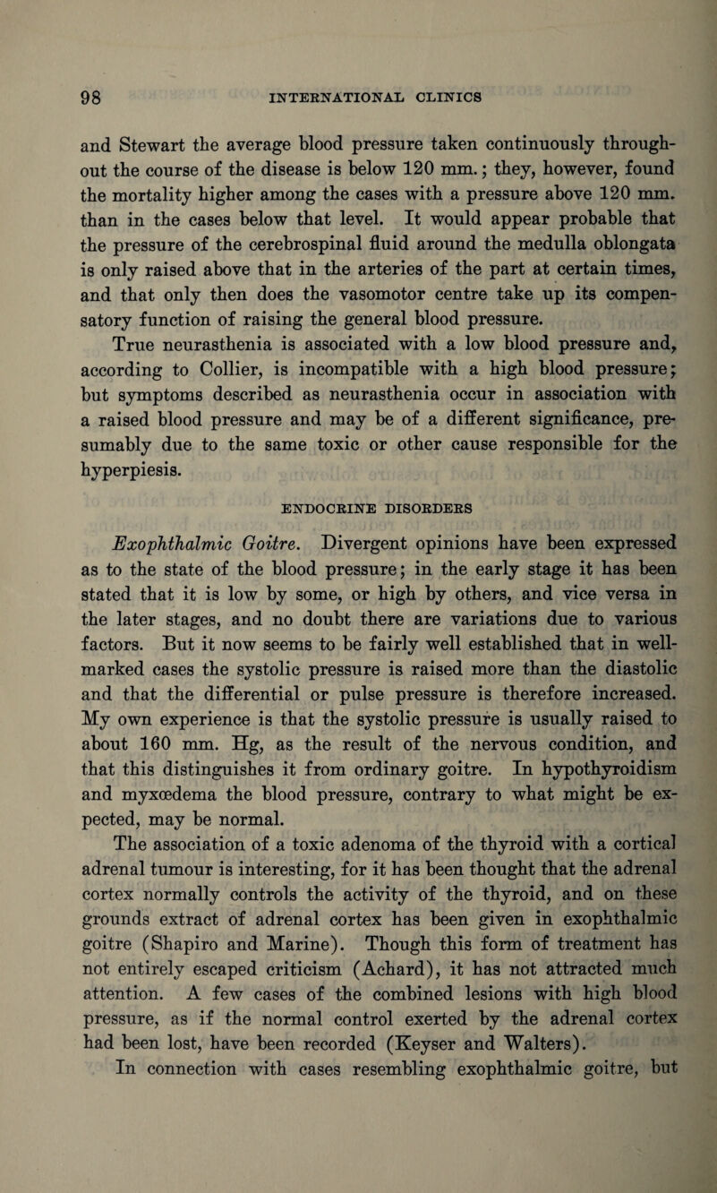 and Stewart the average blood pressure taken continuously through¬ out the course of the disease is below 120 mm.; they, however, found the mortality higher among the cases with a pressure above 120 mim than in the cases below that level. It would appear probable that the pressure of the cerebrospinal fluid around the medulla oblongata is only raised above that in the arteries of the part at certain times, and that only then does the vasomotor centre take up its compen¬ satory function of raising the general blood pressure. True neurasthenia is associated with a low blood pressure and, according to Collier, is incompatible with a high blood pressure; but symptoms described as neurasthenia occur in association with a raised blood pressure and may be of a different significance, pre¬ sumably due to the same toxic or other cause responsible for the hyperpiesis. ENDOCRINE DISORDERS Exophthalmic Goitre. Divergent opinions have been expressed as to the state of the blood pressure; in the early stage it has been stated that it is low by some, or high by others, and vice versa in the later stages, and no doubt there are variations due to various factors. But it now seems to be fairly well established that in well- marked cases the systolic pressure is raised more than the diastolic and that the differential or pulse pressure is therefore increased. My own experience is that the systolic pressure is usually raised to about 160 mm. Hg, as the result of the nervous condition, and that this distinguishes it from ordinary goitre. In hypothyroidism and myxoedema the blood pressure, contrary to what might be ex¬ pected, may be normal. The association of a toxic adenoma of the thyroid with a cortical adrenal tumour is interesting, for it has been thought that the adrenal cortex normally controls the activity of the thyroid, and on these grounds extract of adrenal cortex has been given in exophthalmic goitre (Shapiro and Marine). Though this form of treatment has not entirely escaped criticism (Achard), it has not attracted much attention. A few cases of the combined lesions with high blood pressure, as if the normal control exerted by the adrenal cortex had been lost, have been recorded (Keyser and Walters). In connection with cases resembling exophthalmic goitre, but