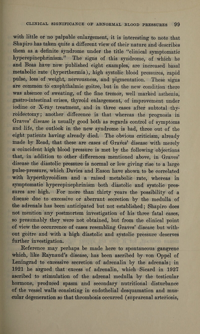 with little or no palpable enlargement, it is interesting to note that Shapiro has taken quite a different view of their nature and describes them as a definite syndrome under the title “clinical symptomatic hyperepinephrinism.” The signs of this syndrome, of which he and Boas have now published eight examples, are increased basal metabolic rate (hyperthermia), high systolic blood pressures, rapid pulse, loss of weight, nervousness, and pigmentation. These signs are common to exophthalmic goitre, but in the new condition there was absence of sweating, of the fine tremor, well marked asthenia, gastro-intestinal crises, thyroid enlargement, of improvement under iodine or X-ray treatment, and in three cases after subtotal thy¬ roidectomy; another difference is that whereas the prognosis in Graves’ disease is usually good both as regards control of symptoms and life, the outlook in the new syndrome is bad, three out of the eight patients having already died. The obvious criticism, already made by Read, that these are cases of Graves’ disease with merely a coincident high blood pressure is met by the following objections that, in addition to other differences mentioned above, in Graves’ disease the diastolic pressure is normal or low giving rise to a large pulse-pressure, which Davies and Eason have shown to be correlated with hyperthyroidism and a raised metabolic rate, whereas in symptomatic hyperepinephrinism both diastolic and systolic pres¬ sures are high. For more than thirty years the possibility of a disease due to excessive or aberrant secretion by the medulla of the adrenals has been anticipated but not established; Shapiro does not mention any postmortem investigation of his three fatal cases, so presumably they were not obtained, but from the clinical point of view the occurrence of cases resembling Graves’ disease but with¬ out goitre and with a high diastolic and systolic pressure deserves further investigation. Reference may perhaps be made here to spontaneous gangrene which, like Raynaud’s disease, has been ascribed by von Oppel of Leningrad to excessive secretion of adrenalin by the adrenals; in 1921 he argued that excess of adrenalin, which Sicard in 1927 ascribed to stimulation of the adrenal medulla by the testicular hormone, produced spasm and secondary nutritional disturbance of the vessel walls consisting in endothelial desquamation and mus¬ cular degeneration so that thrombosis occurred (suprarenal arteriosis,