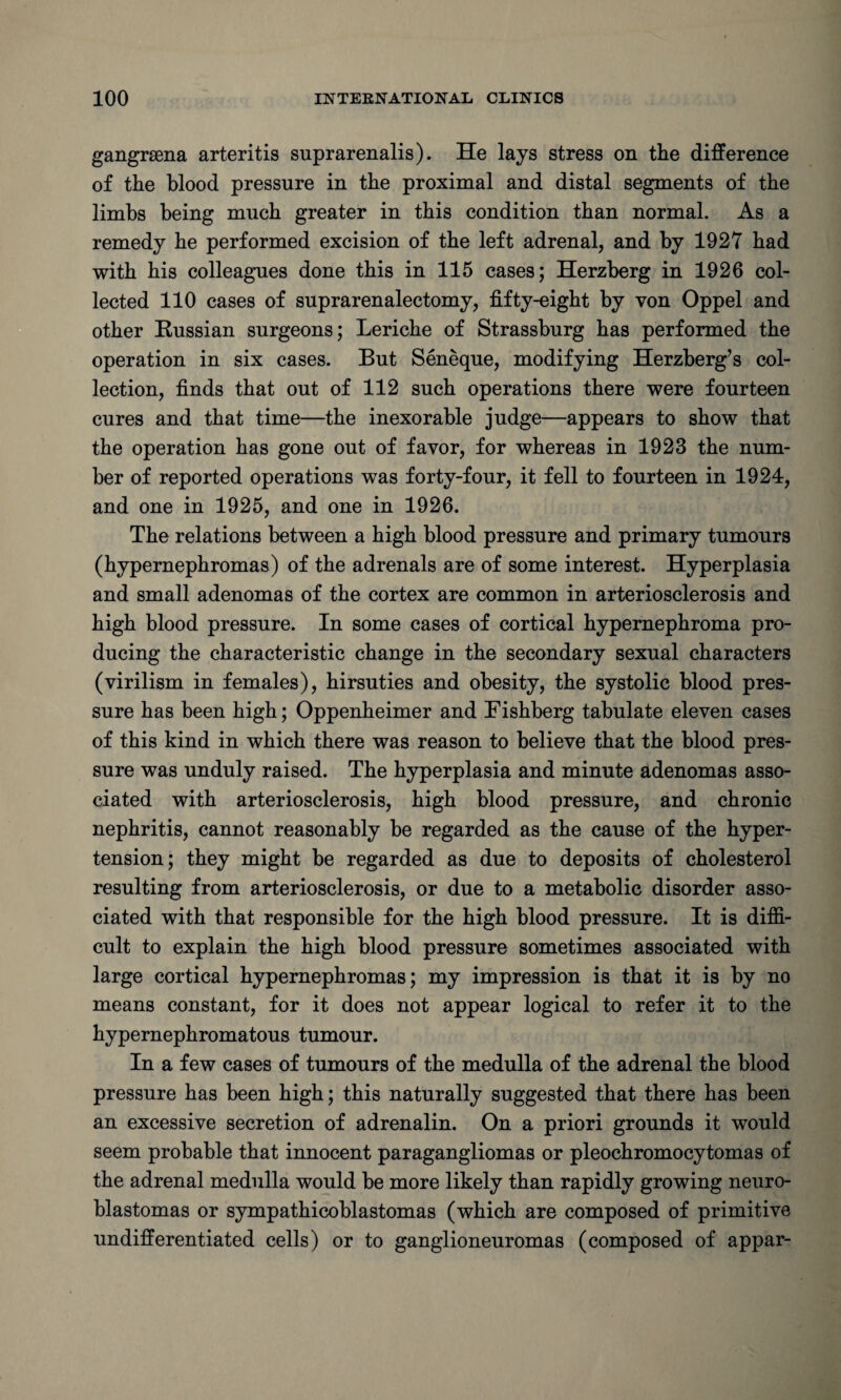 gangrsena arteritis suprarenalis). He lays stress on the difference of the blood pressure in the proximal and distal segments of the limbs being much greater in this condition than normal. As a remedy he performed excision of the left adrenal, and by 1927 had with his colleagues done this in 115 cases; Herzberg in 1926 col¬ lected 110 cases of suprarenalectomy, fifty-eight by von Oppel and other Russian surgeons; Leriche of Strassburg has performed the operation in six cases. But Seneque, modifying Herzberg’s col¬ lection, finds that out of 112 such operations there were fourteen cures and that time—the inexorable judge—appears to show that the operation has gone out of favor, for whereas in 1923 the num¬ ber of reported operations was forty-four, it fell to fourteen in 1924, and one in 1925, and one in 1926. The relations between a high blood pressure and primary tumours (hypernephromas) of the adrenals are of some interest. Hyperplasia and small adenomas of the cortex are common in arteriosclerosis and high blood pressure. In some cases of cortical hypernephroma pro¬ ducing the characteristic change in the secondary sexual characters (virilism in females), hirsuties and obesity, the systolic blood pres¬ sure has been high; Oppenheimer and Rishberg tabulate eleven cases of this kind in which there was reason to believe that the blood pres¬ sure was unduly raised. The hyperplasia and minute adenomas asso¬ ciated with arteriosclerosis, high blood pressure, and chronic nephritis, cannot reasonably be regarded as the cause of the hyper¬ tension; they might be regarded as due to deposits of cholesterol resulting from arteriosclerosis, or due to a metabolic disorder asso¬ ciated with that responsible for the high blood pressure. It is diffi¬ cult to explain the high blood pressure sometimes associated with large cortical hypernephromas; my impression is that it is by no means constant, for it does not appear logical to refer it to the hypernephromatous tumour. In a few cases of tumours of the medulla of the adrenal the blood pressure has been high; this naturally suggested that there has been an excessive secretion of adrenalin. On a priori grounds it would seem probable that innocent paragangliomas or pleochromocytomas of the adrenal medulla would be more likely than rapidly growing neuro¬ blastomas or sympathicoblastomas (which are composed of primitive undifferentiated cells) or to ganglioneuromas (composed of appar-