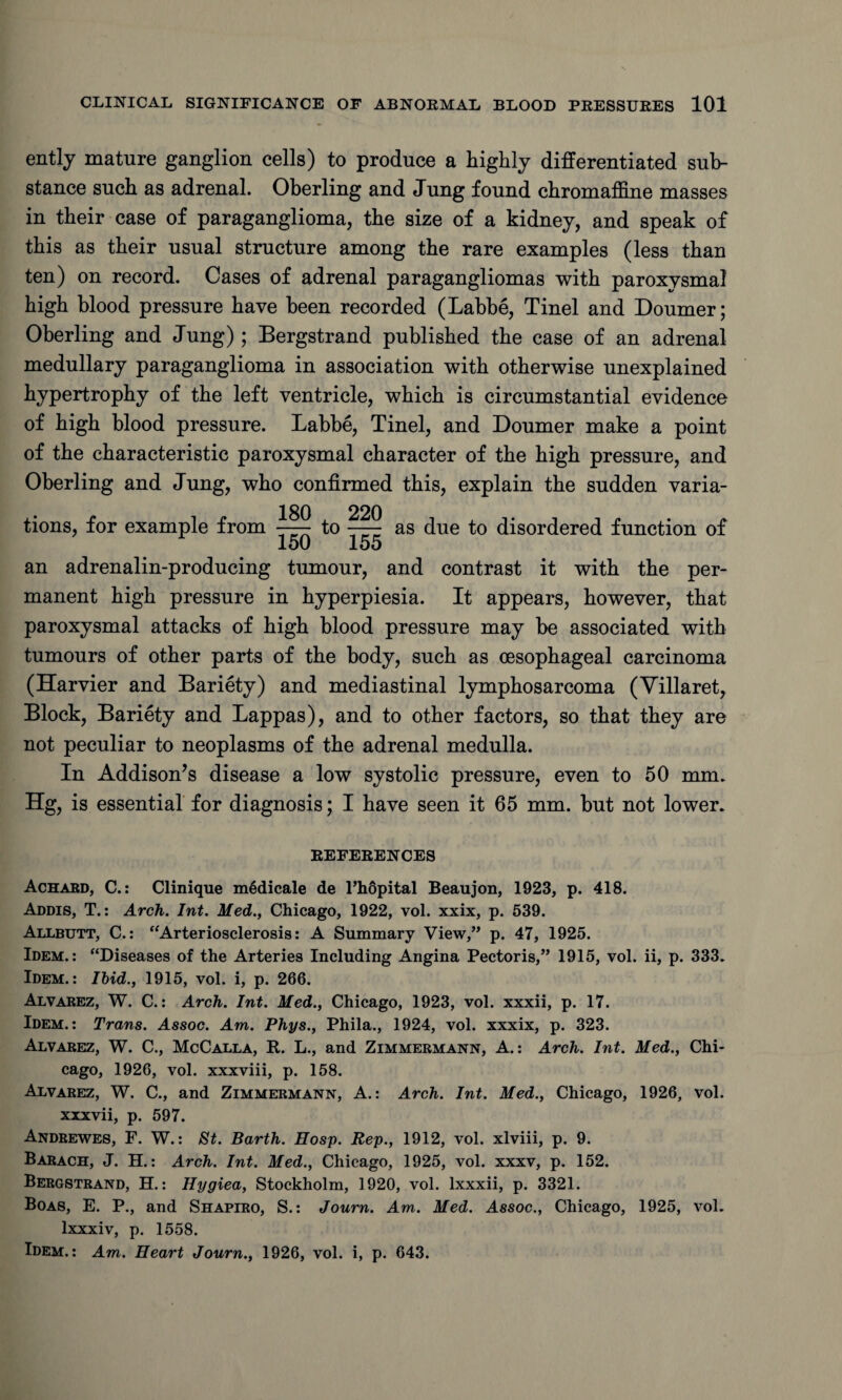 ently mature ganglion cells) to produce a highly differentiated sub¬ stance such as adrenal. Oberling and Jung found chromaffine masses in their case of paraganglioma, the size of a kidney, and speak of this as their usual structure among the rare examples (less than ten) on record. Cases of adrenal paragangliomas with paroxysmal high blood pressure have been recorded (Labbe, Tinel and Doumer; Oberling and Jung) ; Bergstrand published the case of an adrenal medullary paraganglioma in association with otherwise unexplained hypertrophy of the left ventricle, which is circumstantial evidence of high blood pressure. Labbe, Tinel, and Doumer make a point of the characteristic paroxysmal character of the high pressure, and Oberling and Jung, who confirmed this, explain the sudden varia¬ tions, for example from 180 A 220 -to- 150 155 as due to disordered function of an adrenalin-producing tumour, and contrast it with the per¬ manent high pressure in hyperpiesia. It appears, however, that paroxysmal attacks of high blood pressure may be associated with tumours of other parts of the body, such as oesophageal carcinoma (Harvier and Bariety) and mediastinal lymphosarcoma (Villaret, Block, Bariety and Lappas), and to other factors, so that they are not peculiar to neoplasms of the adrenal medulla. In Addison’s disease a low systolic pressure, even to 50 mm. Hg, is essential for diagnosis; I have seen it 65 mm. but not lower. REFERENCES Achabd, C.: Clinique m6dicale de l’hopital Beaujon, 1923, p. 418. Addis, T.: Arch. Int. Med., Chicago, 1922, vol. xxix, p. 539. Allbutt, C.: “Arteriosclerosis: A Summary View,” p. 47, 1925. Idem.: “Diseases of the Arteries Including Angina Pectoris,” 1915, vol. ii, p. 333. Idem.: Ibid., 1915, vol. i, p. 266. Alvarez, W. C.: Arch. Int. Med., Chicago, 1923, vol. xxxii, p. 17. Idem.: Trans. Assoc. Am. Phys., Phila., 1924, vol. xxxix, p. 323. Alvarez, W. C., McCalla, R. L., and Zimmermann, A.: Arch. Int. Med., Chi¬ cago, 1926, vol. xxxviii, p. 158. Alvarez, W. C., and Zimmermann, A.: Arch. Int. Med., Chicago, 1926, vol. xxxvii, p. 597. Andrewes, F. W.: St. Barth. Hosp. Rep., 1912, vol. xlviii, p. 9. Barach, J. H.: Arch. Int. Med., Chicago, 1925, vol. xxxv, p. 152. Bergstrand, H.: Hygiea, Stockholm, 1920, vol. lxxxii, p. 3321. Boas, E. P., and Shapiro, S.: Journ. Am. Med. Assoc., Chicago, 1925, vol. lxxxiv, p. 1558. Idem.: Am. Heart Journ., 1926, vol. i, p. 643.