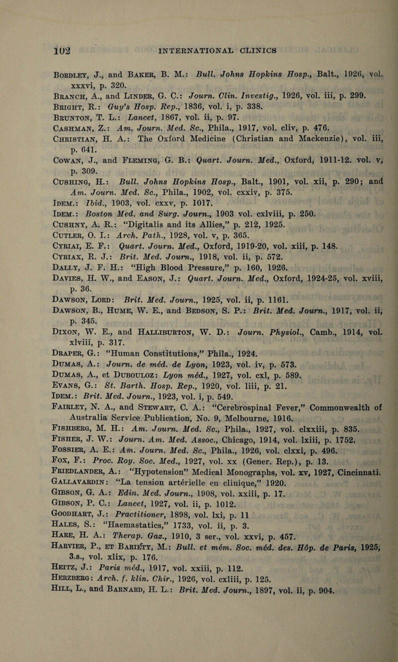 Bordley, J., and Baker, B. M.: Bull. Johns Hopkins Hosp., Balt., 1926, vol. xxxvi, p. 320. Branch, A., and Linder, G. C.: Journ. Clin. Investig., 1926, vol. iii, p. 299. Bright, It.: Guy’s Hosp. Rep., 1836, vol. i, p. 338. Brunton, T. L.: Lancet, 1867, vol. ii, p. 97. Cashman, Z.: Am. Journ. Med. Sc., Phila., 1917, vol. cliv, p. 476. Christian, H. A.: The Oxford Medicine (Christian and Mackenzie), vol. iii, p. 641. Cowan, J., and Fleming, G. B.: Quart. Journ. Med., Oxford, 1911-12. vol. v, p. 309. Cushing, H.: Bull. Johns Hopkins Hosp., Balt., 1901, vol. xii, p. 290; and Am. Journ. Med. Sc., Phila., 1902, vol. cxxiv, p. 375. Idem.: Ibid., 1903, vol. cxxv, p. 1017. Idem.: Boston Med. and Surg. Journ., 1903 vol. cxlviii, p. 250. Cushny, A. R.: “Digitalis and its Allies,” p. 212, 1925. Cutler, O. I.: Arch. Path., 1928, vol. v, p. 365. Cyriai, E. F.: Quart. Journ. Med., Oxford, 1919-20, vol. xiii, p. 148. Cyriax, R. J.: Brit. Med. Journ., 1918, vol. ii, p. 572. Dally, J. F. H.: “High Blood Pressure,” p. 160, 1926. Davies, H. W., and Eason, J.: Quart. Journ. Med., Oxford, 1924-25, vol. xviii, p. 36. Dawson, Lord: Brit. Med. Journ., 1925, vol. ii, p. 1161. Dawson, B., Hume, W. E., and Bedson, S. P.: Brit. Med. Journ., 1917, vol. ii, p. 345. Dixon, W. E., and Halliburton, W. D.: Journ. Physiol., Camb., 1914, vol. xlviii, p. 317. Draper, G.: “Human Constitutions,” Phila., 1924. Dumas, A.: Journ. de med. de Lyon, 1923, vol. iv, p. 573. Dumas, A., et Dubouloz: Lyon med., 1927, vol. cxl, p. 589. Evans, G.: St. Barth. Hosp. Rep., 1920, vol. liii, p. 21. Idem.: Brit. Med. Journ., 1923, vol. i, p. 549. Fairley, N. A., and Stewart, C. A.: “Cerebrospinal Fever,” Commonwealth of Australia Service Publication, No. 9, Melbourne, 1916. Fishberg, M. H.: Am. Journ. Med. Sc., Phila., 1927, vol. clxxiii, p. 835. Fisher, J. W.: Journ. Am. Med. Assoc., Chicago, 1914, vol. lxiii, p. 1752. Fossier, A. E.: Am. Journ. Med. Sc., Phila., 1926, vol. clxxi, p. 496. Fox, F.: Proc. Roy. Soc. Med., 1927, vol. xx (Gener. Rep.), p. 13. Friedlander, A.: “Hypotension” Medical Monographs, vol. xv, 1927, Cincinnati. Gallavardin : “La tension arterielle en clinique,” 1920. Gibson, G. A.: Edin. Med. Journ., 1908, vol. xxiii, p. 17. Gibson, P. C.: Lancet, 1927, vol. ii, p. 1012. Goodhart, J.: Practitioner, 1898, vol. lxi, p. 11 Hales, S.: “Haemastatics,” 1733, vol. ii, p. 3. Hare, H. A.: Therap. Gaz., 1910, 3 ser., vol. xxvi, p. 457. Harvier, P., et Bariety, M.: Bull, et mem. Soc. med. des. H6p. de Paris, 1925, 3.s., vol. xlix, p. 176. Heitz, J.: Paris med., 1917, vol. xxiii, p. 112. Herzberg: Arch. f. klin. Chir., 1926, vol. cxliii, p. 125. Hill, L., and Barnard, H. L.: Brit. Med. Journ., 1897, vol. ii, p. 904.