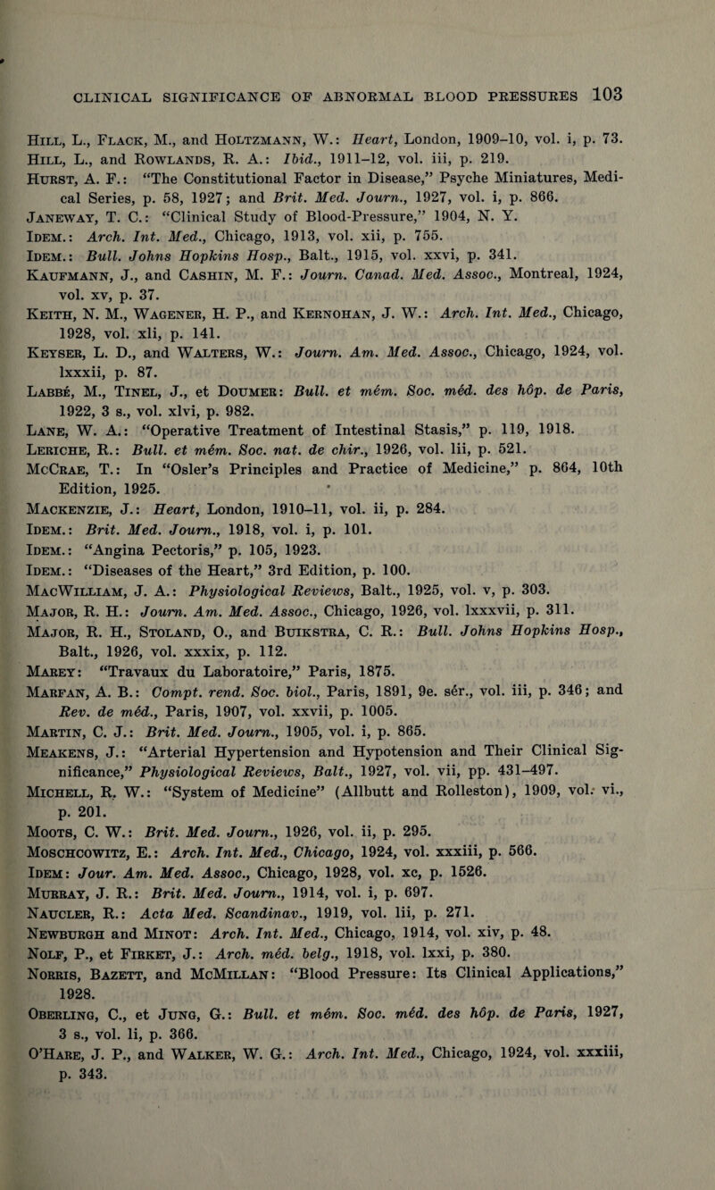 Hill, L., Flack, M., and Holtzmann, W.: Heart, London, 1909-10, vol. i, p. 73. Hill, L., and Rowlands, R. A.: Ibid., 1911-12, vol. iii, p. 219. Hurst, A. F.: “The Constitutional Factor in Disease,” Psyche Miniatures, Medi¬ cal Series, p. 58, 1927; and Brit. Med. Journ., 1927, vol. i, p. 866. Janeway, T. C.: “Clinical Study of Blood-Pressure,” 1904, N. Y. Idem.: Arch. Int. Med., Chicago, 1913, vol. xii, p. 755. Idem.: Bull. Johns Hopkins Hosp., Balt., 1915, vol. xxvi, p. 341. Kaufmann, J., and Cashin, M. F.: Journ. Canad. Med. Assoc., Montreal, 1924, vol. xv, p. 37. Keith, N. M., Wagener, H. P., and Kernohan, J. W.: Arch. Int. Med., Chicago, 1928, vol. xli, p. 141. Keyser, L. D., and Walters, W.: Journ. Am. Med. Assoc., Chicago, 1924, vol. lxxxii, p. 87. Labbe, M., Tinel, J., et Doumer: Bull, et mem. Soc. med. des hop. de Paris, 1922, 3 s., vol. xlvi, p. 982. Lane, W. A.: “Operative Treatment of Intestinal Stasis,” p. 119, 1918. Leriche, R.: Bull, et mem. Soc. nat. de chir., 1926, vol. Iii, p. 521. McCrae, T.: In “Osier’s Principles and Practice of Medicine,” p. 864, 10th Edition, 1925. Mackenzie, J.: Heart, London, 1910-11, vol. ii, p. 284. Idem.: Brit. Med. Journ., 1918, vol. i, p. 101. Idem.: “Angina Pectoris,” p. 105, 1923. Idem.: “Diseases of the Heart,” 3rd Edition, p. 100. MacWilliam, J. A.: Physiological Reviews, Balt., 1925, vol. v, p. 303. Major, R. H.: Journ. Am. Med. Assoc., Chicago, 1926, vol. lxxxvii, p. 311. Major, R. H., Stoland, O., and Buikstra, C. R.: Bull. Johns Hopkins Hosp., Balt., 1926, vol. xxxix, p. 112. Marey: “Travaux du Laboratoire,” Paris, 1875. Marfan, A. B.: Compt. rend. Soc. biol., Paris, 1891, 9e. ser., vol. iii, p. 346; and Rev. de med., Paris, 1907, vol. xxvii, p. 1005. Martin, C. J.: Brit. Med. Journ., 1905, vol. i, p. 865. Meakens, J.: “Arterial Hypertension and Hypotension and Their Clinical Sig¬ nificance,” Physiological Reviews, Balt., 1927, vol. vii, pp. 431-497. Michell, R. W.: “System of Medicine” (Allbutt and Rolleston), 1909, vol: vi., p. 201. Moots, C. W.: Brit. Med. Journ., 1926, vol. ii, p. 295. Moschcowitz, E.: Arch. Int. Med., Chicago, 1924, vol. xxxiii, p. 566. Idem: Jour. Am. Med. Assoc., Chicago, 1928, vol. xc, p. 1526. Murray, J. R.: Brit. Med. Journ., 1914, vol. i, p. 697. Naucler, R.: Acta Med. Scandinav., 1919, vol. Iii, p. 271. Newburgh and Minot: Arch. Int. Med., Chicago, 1914, vol. xiv, p. 48. Nolf, P., et Firket, J.: Arch. med. belg., 1918, vol. lxxi, p. 380. Norris, Bazett, and McMillan: “Blood Pressure: Its Clinical Applications,” 1928. Oberling, C., et Jung, G.: Bull, et m6m. Soc. med. des hop. de Paris, 1927, 3 s., vol. Ii, p. 366. O’Hare, J. P., and Walker, W. G.: Arch. Int. Med., Chicago, 1924, vol. xxxiii, p. 343.