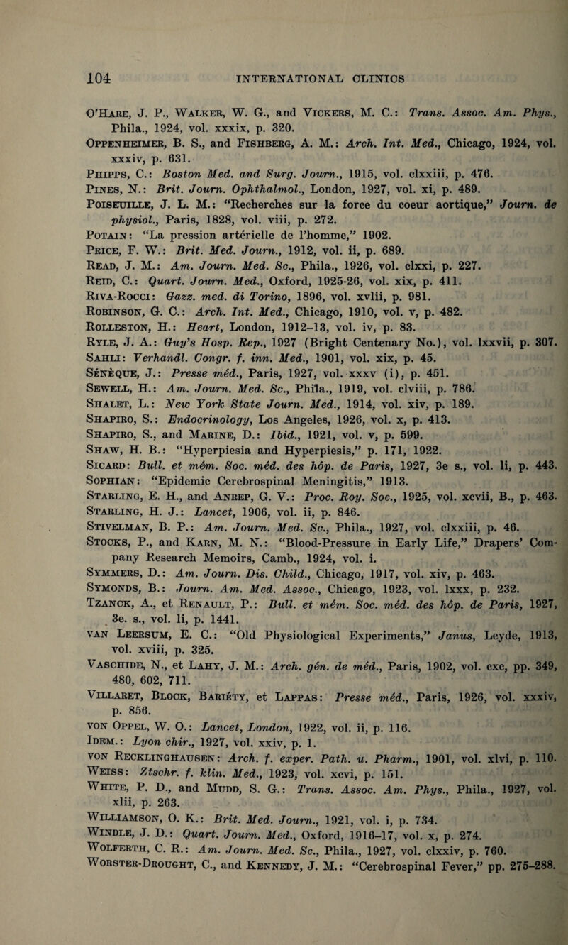 O’Hare, J. P., Walker, W. G., and Vickers, M. C.: Trans. Assoc. Am. Phys., Phila., 1924, vol. xxxix, p. 320. Oppenheimer, B. S., and Fishberg, A. M.: Arch. Int. Med., Chicago, 1924, vol. xxxiv, p. 631. Phipps, C.: Boston Med. and Surg. Joum., 1915, vol. clxxiii, p. 476. Pines, N.: Brit. Journ. Ophthalmol., London, 1927, vol. xi, p. 489. Poiseuille, J. L. M.: “Recherches sur la force du coeur aortique,” Journ. de physiol., Paris, 1828, vol. viii, p. 272. Potain: “La pression arterielle de l’homme,” 1902. Price, F. W.: Brit. Med. Journ., 1912, vol. ii, p. 689. Read, J. M.: Am. Journ. Med. Sc., Phila., 1926, vol. clxxi, p. 227. Reid, C.: Quart. Journ. Med., Oxford, 1925-26, vol. xix, p. 411. Riva-Rocci: Gazz. med. di Torino, 1896, vol. xvlii, p. 981. Robinson, G. C.: Arch. Int. Med., Chicago, 1910, vol. v, p. 482. Rolleston, H.: Heart, London, 1912-13, vol. iv, p. 83. Ryle, J. A.: Guy’s Hosp. Rep., 1927 (Bright Centenary No.), vol. lxxvii, p. 307. Sahli: Vei'handl. Gongr. f. inn. Med., 1901, vol. xix, p. 45. Seneque, J.: Presse med., Paris, 1927, vol. xxxv (i), p. 451. Sewell, H.: Am. Journ. Med. Sc., Phila., 1919, vol. clviii, p. 786. Shalet, L.: New York State Journ. Med., 1914, vol. xiv, p. 189. Shapiro, S.: Endocrinology, Los Angeles, 1926, vol. x, p. 413. Shapiro, S., and Marine, D.: Ibid., 1921, vol. v, p. 599. Shaw, H. B.: “Hyperpiesia and Hyperpiesis,” p. 171, 1922. Sicard: Bull, et mem. Soc. med. des hop. de Paris, 1927, 3e s., vol. li, p. 443. Sophian : “Epidemic Cerebrospinal Meningitis,” 1913. Starling, E. H., and Anrep, G. V.: Proc. Roy. Soc., 1925, vol. xcvii, B., p. 463. Starling, H. J.: Lancet, 1906, vol. ii, p. 846. Stivelman, B. P.: Am. Joum. Med. Sc., Phila., 1927, vol. clxxiii, p. 46. Stocks, P., and Karn, M. N.: “Blood-Pressure in Early Life,” Drapers’ Com¬ pany Research Memoirs, Camb., 1924, vol. i. Symmers, D.: Am. Joum. Dis. Child., Chicago, 1917, vol. xiv, p. 463. Symonds, B.: Journ. Am. Med. Assoc., Chicago, 1923, vol. lxxx, p. 232. Tzanck, A., et Renault, P.: Bull, et mem. Soc. med. des hop. de Paris, 1927, 3e. s., vol. li, p. 1441. van Leersum, E. C.: “Old Physiological Experiments,” Janus, Leyde, 1913, vol. xviii, p. 325. Vaschide, N., et Lahy, J. M.: Arch. gen. de med., Paris, 1902, vol. cxc, pp. 349, 480, 602, 711. Villaret, Block, Bariety, et Lappas: Presse med., Paris, 1926, vol. xxxiv, p. 856. von Oppel, W. O.: Lancet, London, 1922, vol. ii, p. 116. Idem.: Lyon chir., 1927, vol. xxiv, p. 1. von Recklinghausen: Arch. f. exper. Path. u. Pharm., 1901, vol. xlvi, p. 110. Weiss: Ztschr. f. klin. Med., 1923, vol. xcvi, p. 151. White, P. D., and Mudd, S. G.: Trans. Assoc. Am. Phys., Phila., 1927, vol. xlii, p. 263. Williamson, O. K.: Brit. Med. Joum., 1921, vol. i, p. 734. Windle, J. D.: Quart. Journ. Med., Oxford, 1916-17, vol. x, p. 274. Wolferth, C. R.: Am. Joum. Med. Sc., Phila., 1927, vol. clxxiv, p. 760. Worster-Drought, C., and Kennedy, J. M.: “Cerebrospinal Fever,” pp. 275-288.