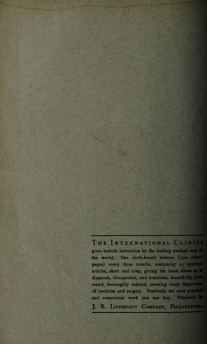 The International Clinics gives bedside instruction by the leading medical men of the world* One cloth-bound volume (300 octavo ^ pages) every three months, containing 25 practical articles, short and crisp, giving the latest views as to diagnosis, therapeutics, and treatment, beautifully illus¬ trated, thoroughly indexed, covering every department of medicine and surgery. Positively the most practical and economical work you can buy. Published by „ - J. B. Lippincott Company, Philadelphia ;