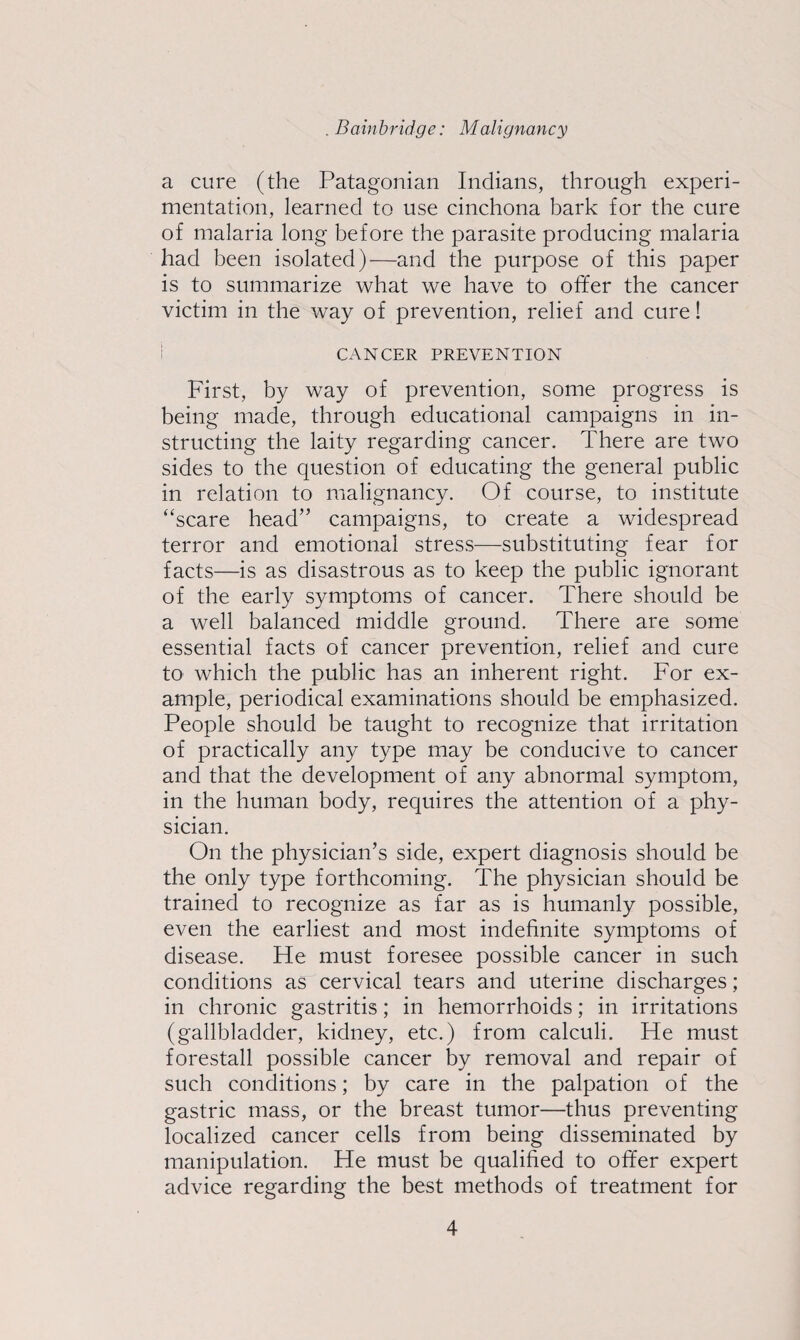 a cure (the Patagonian Indians, through experi¬ mentation, learned to use cinchona bark for the cure of malaria long before the parasite producing malaria had been isolated)—and the purpose of this paper is to summarize what we have to offer the cancer victim in the way of prevention, relief and cure! CANCER PREVENTION First, by way of prevention, some progress is being made, through educational campaigns in in¬ structing the laity regarding cancer. There are two sides to the question of educating the general public in relation to malignancy. Of course, to institute “scare head” campaigns, to create a widespread terror and emotional stress—substituting fear for facts—is as disastrous as to keep the public ignorant of the early symptoms of cancer. There should be a well balanced middle ground. There are some essential facts of cancer prevention, relief and cure to which the public has an inherent right. For ex¬ ample, periodical examinations should be emphasized. People should be taught to recognize that irritation of practically any type may be conducive to cancer and that the development of any abnormal symptom, in the human body, requires the attention of a phy¬ sician. On the physician’s side, expert diagnosis should be the only type forthcoming. The physician should be trained to recognize as far as is humanly possible, even the earliest and most indefinite symptoms of disease. He must foresee possible cancer in such conditions as cervical tears and uterine discharges; in chronic gastritis; in hemorrhoids; in irritations (gallbladder, kidney, etc.) from calculi. He must forestall possible cancer by removal and repair of such conditions; by care in the palpation of the gastric mass, or the breast tumor—thus preventing localized cancer cells from being disseminated by manipulation. He must be qualified to offer expert advice regarding the best methods of treatment for