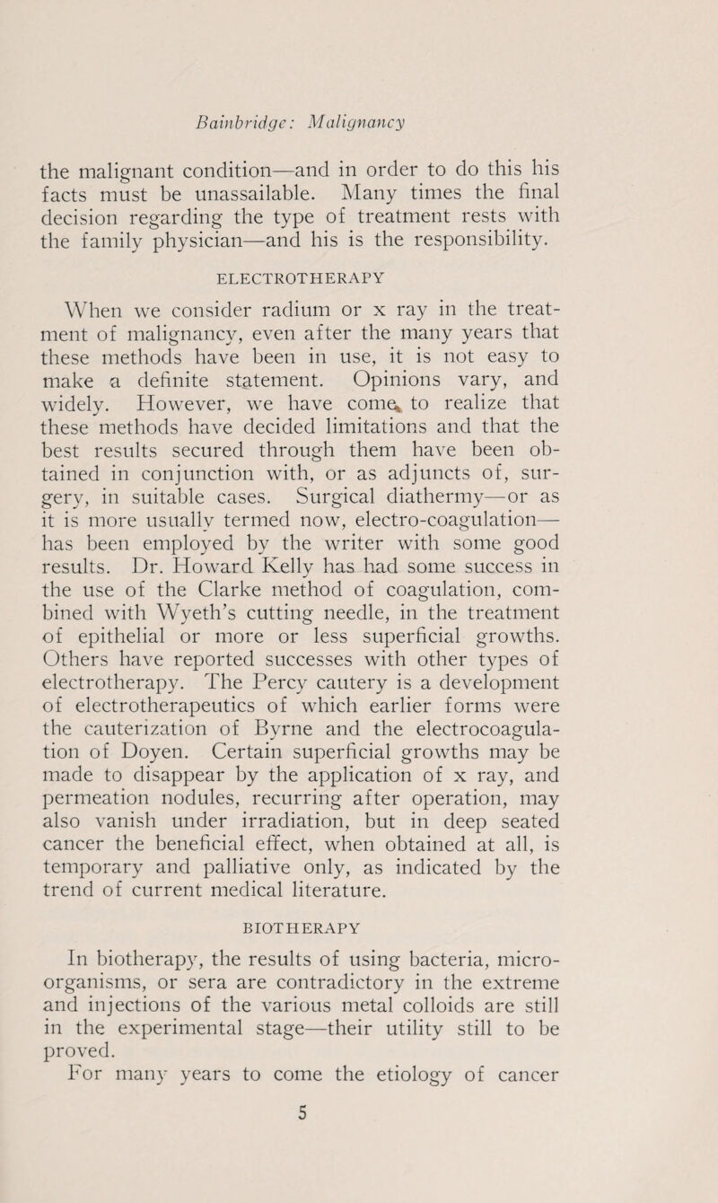 the malignant condition—and in order to do this his facts must be unassailable. Many times the final decision regarding the type of treatment rests with the family physician—and his is the responsibility. ELECTROTHERAPY When we consider radium or x ray in the treat¬ ment of malignancy, even after the many years that these methods have been in use, it is not easy to make a definite statement. Opinions vary, and widely. However, we have come;, to realize that these methods have decided limitations and that the best results secured through them have been ob¬ tained in conjunction with, or as adjuncts of, sur¬ gery, in suitable cases. Surgical diathermy—or as it is more usually termed now, electro-coagulation— has been employed by the writer with some good results. Dr. Howard Kelly has had some success in the use of the Clarke method of coagulation, com¬ bined with Wyeth’s cutting needle, in the treatment of epithelial or more or less superficial growths. Others have reported successes with other types of electrotherapy. The Percy cautery is a development of electrotherapeutics of which earlier forms were the cauterization of Byrne and the electrocoagula¬ tion of Doyen. Certain superficial growths may be made to disappear by the application of x ray, and permeation nodules, recurring after operation, may also vanish under irradiation, but in deep seated cancer the beneficial effect, when obtained at all, is temporary and palliative only, as indicated by the trend of current medical literature. BIOTHERAPY In biotherapy, the results of using bacteria, micro¬ organisms, or sera are contradictory in the extreme and injections of the various metal colloids are still in the experimental stage—their utility still to be proved. For many years to come the etiology of cancer