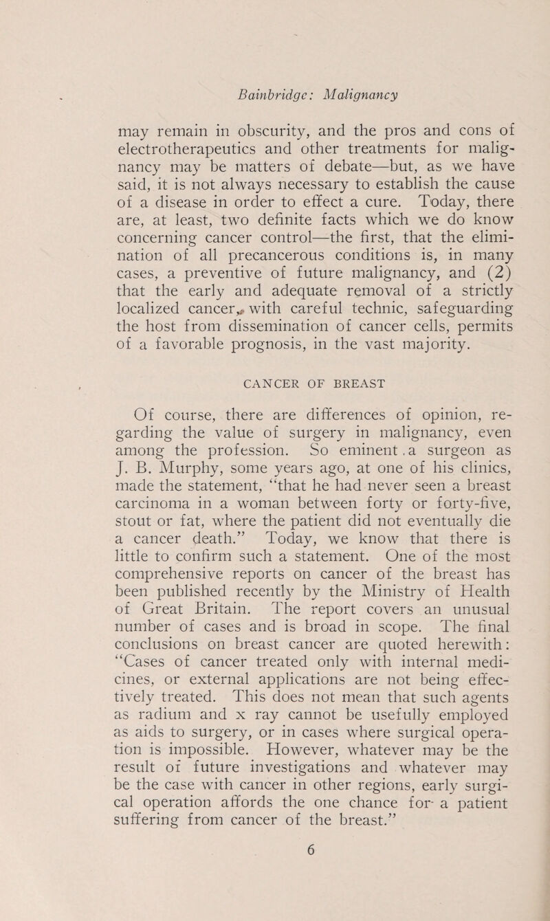 may remain in obscurity, and the pros and cons of electrotherapeutics and other treatments for malig¬ nancy may be matters of debate—but, as we have said, it is not always necessary to establish the cause of a disease in order to effect a cure. Today, there are, at least, two definite facts which we do know concerning cancer control—the first, that the elimi¬ nation of all precancerous conditions is, in many cases, a preventive of future malignancy, and (2) that the early and adequate removal of a strictly localized cancer,^, with careful technic, safeguarding the host from dissemination of cancer cells, permits of a favorable prognosis, in the vast majority. CANCER OF BREAST Of course, there are differences of opinion, re¬ garding the value of surgery in malignancy, even among the profession. So eminent.a surgeon as J. B. Murphy, some years ago, at one of his clinics, made the statement, “that he had never seen a breast carcinoma in a woman between forty or forty-five, stout or fat, where the patient did not eventually die a cancer death.^’ Today, we know that there is little to confirm such a statement. One of the most comprehensive reports on cancer of the breast has been published recently by the Ministry of Health of Great Britain. The report covers an unusual number of cases and is broad in scope. The final conclusions on breast cancer are quoted herewith; “Cases of cancer treated only with internal medi¬ cines, or external applications are not being effec¬ tively treated. This does not mean that such agents as radium and x ray cannot be usefully employed as aids to surgery, or in cases where surgical opera¬ tion is impossible. However, whatever may be the result of future investigations and whatever may be the case with cancer in other regions, early surgi¬ cal operation affords the one chance for a patient suffering from cancer of the breast.”