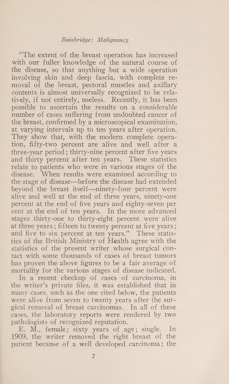 ‘‘The extent of the breast operation has increased with our fuller knowledge of the natural course of the disease, so that anything but a wide operation involving skin and deep fascia, with complete re¬ moval of the breast, pectoral muscles and axillary contents is almost universally recognized to be rela¬ tively, if not entirely, useless. Recently, it has been possible to ascertain the results on a considerable number of cases suffering from undoubted cancer of the breast, confirmed by a microscopical examination, at varying intervals up to ten years after operation. They show that, with the modern complete opera¬ tion, fifty-two percent are alive and well after a three-year period; thirty-nine percent after five years and thirty percent after ten years. These statistics relate to patients who were in various stages of the disease. When results were examined according to the stage of disease—before the disease had extended beyond the breast itself—ninety-four percent were alive and well at the end of three years, ninety-one percent at the end of five years and eighty-seven per cent at the end of ten years. In the more advanced stages thirty-one to thirty-eight percent were alive at three years ; fifteen to twenty percent at five years; and five to six percent at ten years.” These statis¬ tics of the British Ministry of Health agree with the statistics of the present writer whose surgical con¬ tact with some thousands of cases of breast tumors has proven the above figures to be a fair average of mortality for the various stages of disease indicated. In a recent checkup of cases of carcinoma, in the writer’s private files, it was established that in many cases, such as the one cited below, the patients were alive from seven to twenty years after the sur¬ gical removal of breast carcinomas. In all of these cases, the laboratory reports were rendered by two pathologists of recognized reputation. E. M., female; sixty years of age; single. In 1909, the writer removed the right breast of the patient because of a well developed carcinoma; the