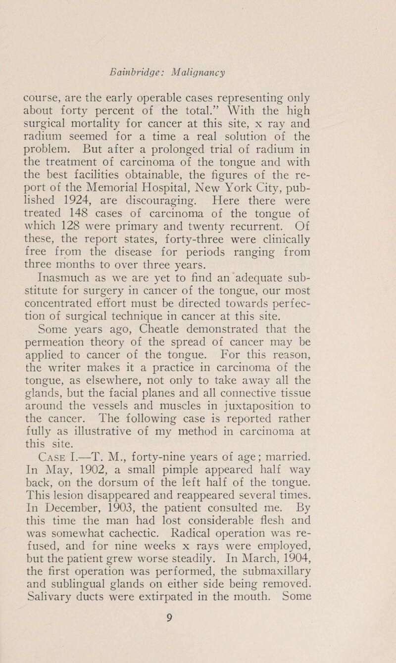 course, are the early operable cases representing only about forty percent of the total.” With the high surgical mortality for cancer at this site, x ray and radium seemed for a time a real solution of the problem. But after a prolonged trial of radium in the treatment of carcinoma of the tongue and with the best facilities obtainable, the figures of the re¬ port of the Memorial Hospital, New York City, pub¬ lished 1924, are discouraging. Here there were treated 148 cases of carcinoma of the tongue of which 128 were primary and twenty recurrent. Of these, the report states, forty-three were clinically free from the disease for periods ranging from three months to over three years. Inasmuch as we are yet to find an adequate sub¬ stitute for surgery in cancer of the tongue, our most concentrated effort must be directed towards perfec¬ tion of surgical technique in cancer at this site. Some years ago, Cheatle demonstrated that the permeation theory of the spread of cancer may be applied to cancer of the tongue. For this reason, the writer makes it a practice in carcinoma of the tongue, as elsewhere, not only to take away all the glands, but the facial planes and all connective tissue around the vessels and muscles in juxtaposition to the cancer. The following case is reported rather fully as illustrative of my method in carcinoma at this site. Case I.—T. M., forty-nine years of age; married. In May, 1902, a small pimple appeared half way back, on the dorsum of the left half of the tongue. This lesion disappeared and reappeared several times. In December, 1903, the patient consulted me. By this time the man had lost considerable flesh and was somewhat cachectic. Radical operation was re¬ fused, and for nine weeks x rays were employed, but the patient grew worse steadily. In March, 1904, the first operation was performed, the submaxillary and sublingual glands on either side being removed. Salivary ducts were extirpated in the mouth. Some