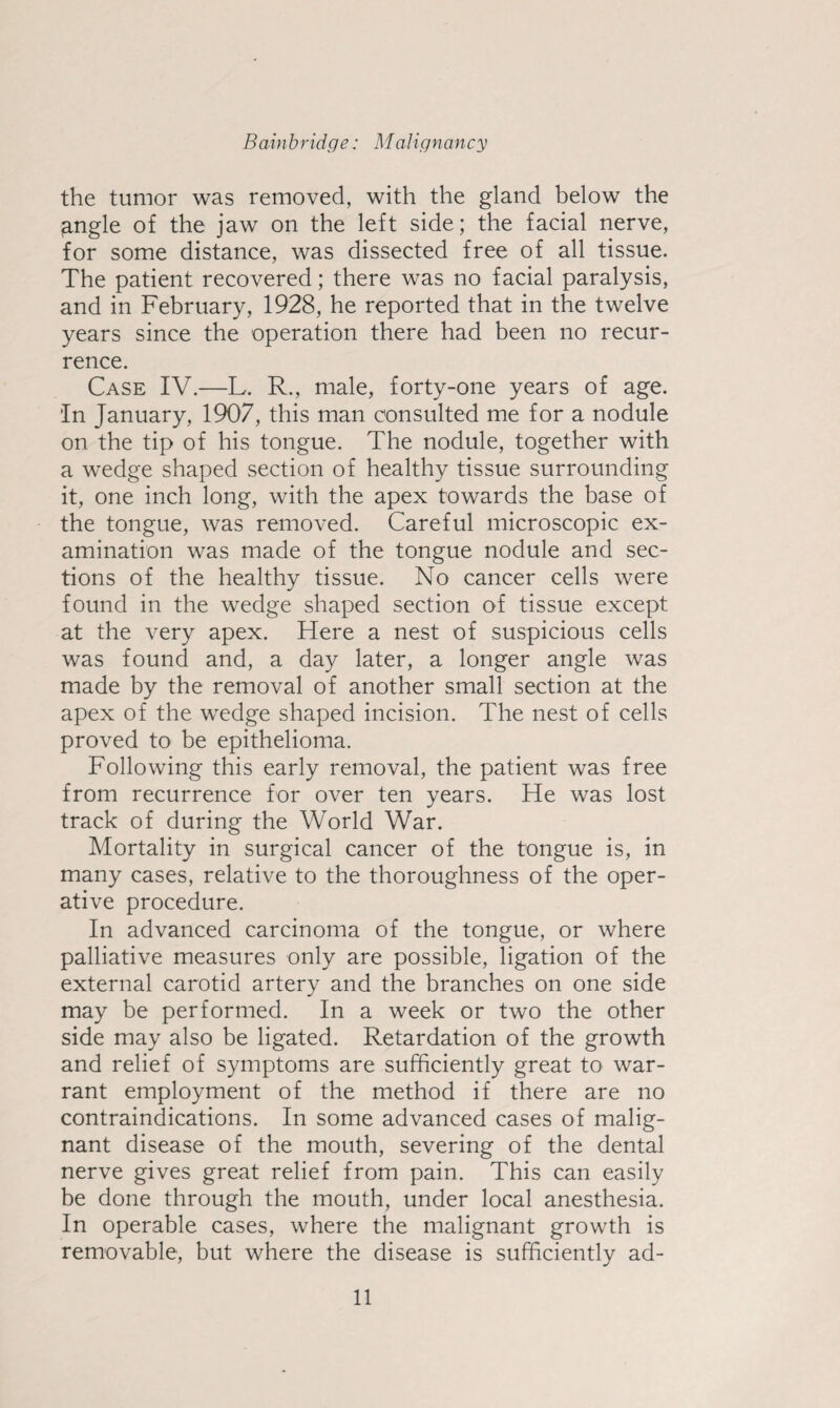 the tumor was removed, with the gland below the jangle of the jaw on the left side; the facial nerve, for some distance, was dissected free of all tissue. The patient recovered; there was no facial paralysis, and in February, 1928, he reported that in the twelve years since the operation there had been no recur¬ rence. Case IV.—L. R., male, forty-one years of age. In January, 1907, this man consulted me for a nodule on the tip of his tongue. The nodule, together with a w’edge shaped section of healthy tissue surrounding it, one inch long, with the apex towards the base of the tongue, was removed. Careful microscopic ex¬ amination was made of the tongue nodule and sec¬ tions of the healthy tissue. No cancer cells were found in the wedge shaped section of tissue except at the very apex. Here a nest of suspicious cells was found and, a day later, a longer angle was made by the removal of another small section at the apex of the wedge shaped incision. The nest of cells proved to be epithelioma. Following this early removal, the patient was free from recurrence for over ten years. He was lost track of during the World War. Mortality in surgical cancer of the tongue is, in many cases, relative to the thoroughness of the oper¬ ative procedure. In advanced carcinoma of the tongue, or where palliative measures only are possible, ligation of the external carotid artery and the branches on one side may be performed. In a week or two the other side may also be ligated. Retardation of the growth and relief of symptoms are sufficiently great to war¬ rant employment of the method if there are no contraindications. In some advanced cases of malig¬ nant disease of the mouth, severing of the dental nerve gives great relief from pain. This can easily be done through the mouth, under local anesthesia. In operable cases, where the malignant growth is removable, but where the disease is sufficiently ad-