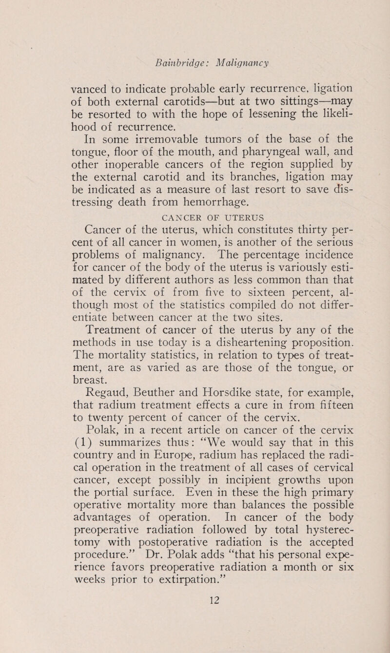 vanced to indicate probable early recurrence, ligation of both external carotids—but at two sittings—may be resorted to with the hope of lessening the likeli¬ hood of recurrence. In some irremovable tumors of the base of the tongue, floor of the mouth, and pharyngeal wall, and other inoperable cancers of the region supplied by the external carotid and its branches, ligation may be indicated as a measure of last resort to save dis¬ tressing death from hemorrhage. CANCER OF UTERUS Cancer of the uterus, which constitutes thirty per¬ cent of all cancer in women, is another of the serious problems of malignancy. The percentage incidence for cancer of the body of the uterus is variously esti¬ mated by different authors as less common than that of the cervix of from five to sixteen percent, al¬ though most of the statistics compiled do not differ¬ entiate between cancer at the two sites. Treatment of cancer of the uterus by any of the methods in use today is a disheartening proposition. The mortality statistics, in relation to types of treat¬ ment, are as varied as are those of the tongue, or breast. Regaud, Beuther and Horsdike state, for example, that radium treatment effects a cure in from fifteen to twenty percent of cancer of the cervix. Polak, in a recent article on cancer of the cervix (1) summarizes thus: “We would say that in this country and in Europe, radium has replaced the radi¬ cal operation in the treatment of all cases of cervical cancer, except possibly in incipient growths upon the portial surface. Even in these the high primary operative mortality more than balances the possible advantages of operation. In cancer of the body preoperative radiation followed by total hysterec¬ tomy with postoperative radiation is the accepted procedure.’’ Dr. Polak adds “that his personal expe¬ rience favors preoperative radiation a month or six weeks prior to extirpation.”