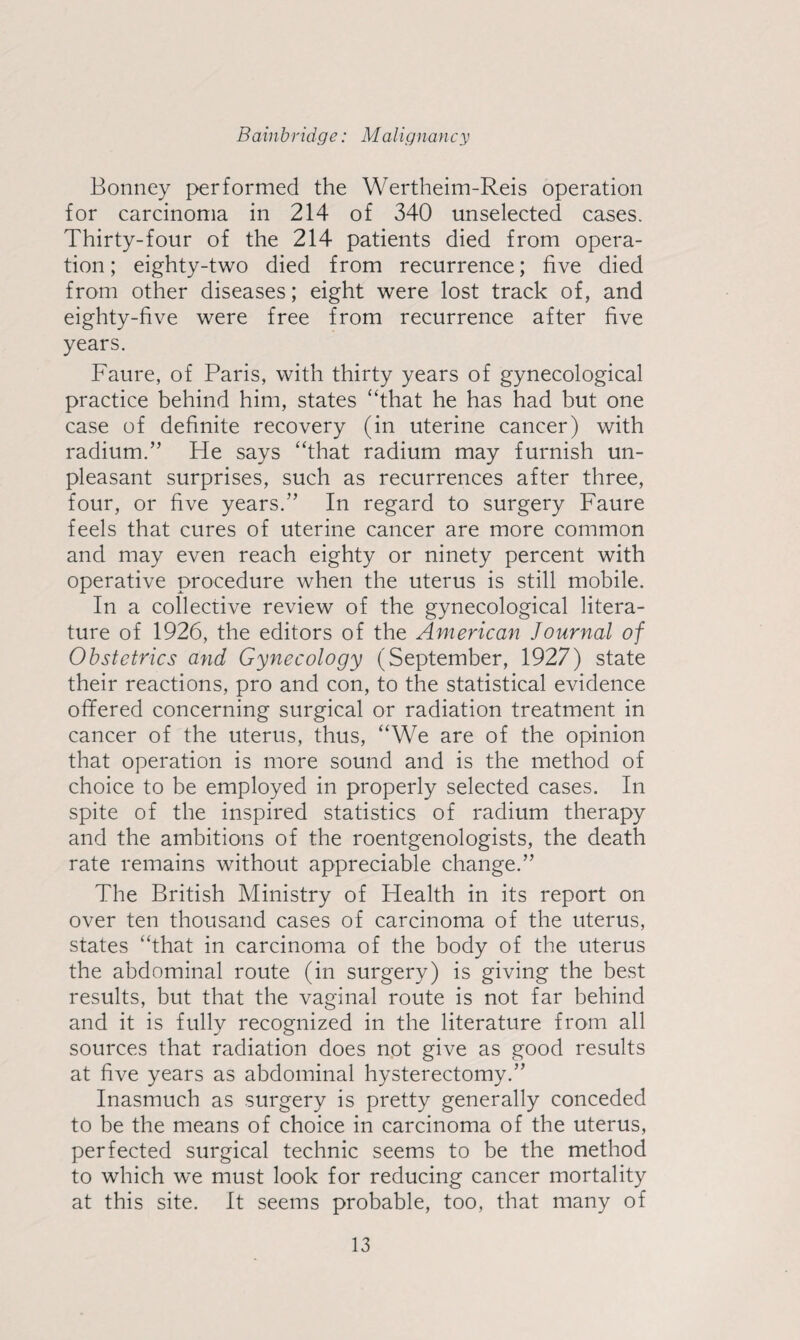 Bonney performed the Wertheim-Reis operation for carcinoma in 214 of 340 unselected cases. Thirty-four of the 214 patients died from opera¬ tion ; eighty-two died from recurrence; five died from other diseases; eight were lost track of, and eighty-five were free from recurrence after five years. Faure, of Paris, with thirty years of gynecological practice behind him, states “that he has had but one case of definite recovery (in uterine cancer) with radium.” He says “that radium may furnish un¬ pleasant surprises, such as recurrences after three, four, or five years.” In regard to surgery Faure feels that cures of uterine cancer are more common and may even reach eighty or ninety percent with operative procedure when the uterus is still mobile. In a collective review of the gynecological litera¬ ture of 1926, the editors of the American Journal of Obstetrics and Gynecology (September, 1927) state their reactions, pro and con, to the statistical evidence offered concerning surgical or radiation treatment in cancer of the uterus, thus, “We are of the opinion that operation is more sound and is the method of choice to be employed in properly selected cases. In spite of the inspired statistics of radium therapy and the ambitions of the roentgenologists, the death rate remains without appreciable change.” The British Ministry of Health in its report on over ten thousand cases of carcinoma of the uterus, states “that in carcinoma of the body of the uterus the abdominal route (in surgery) is giving the best results, but that the vaginal route is not far behind and it is fully recognized in the literature from all sources that radiation does not give as good results at five years as abdominal hysterectomy.” Inasmuch as surgery is pretty generally conceded to be the means of choice in carcinoma of the uterus, perfected surgical technic seems to be the method to which we must look for reducing cancer mortality at this site. It seems probable, too, that many of