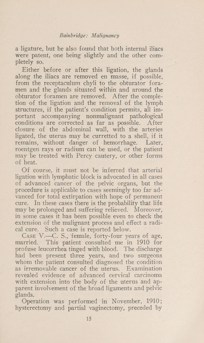 a ligature, but he also found that both internal iliacs were patent, one being slightly and the other com¬ pletely so. Either before or after this ligation, the glands along the iliacs are removed en masse, if possible, from the receptaculum chyli to the obturator fora¬ men and the glands situated within and around the obturator foramen are removed. After the comple¬ tion of the ligation and the removal of the lymph structures, if the patient’s condition permits, all im¬ portant accompanying nonmalignant pathological conditions are corrected as far as possible. After closure of the abdominal wall, with the arteries ligated, the uterus may be curretted to a shell, if it remains, without danger of hemorrhage. Later, roentgen rays or radium can be used, or the patient may be treated with Percy cautery, or other forms of heat. Of course, it must not be inferred that arterial ligation with lymphatic block is advocated in all cases of advanced cancer of the pelvic organs, but the procedure is applicable to cases seemingly too far ad¬ vanced for total extirpation with hope of permanent cure. In these cases there is the probability that life may be prolonged and suffering relieved. Moreover, in some cases it has been possible even to check the extension of the malignant process and effect a radi¬ cal cure. Such a case is reported below. Case V.—C. S., female, forty-four years of age, married. This patient consulted me in 1910 for profuse leucorrhea tinged with blood. The discharge had been present three years, and two surgeons whom the patient consulted diagnosed the condition as irremovable cancer of the uterus. Examination revealed evidence of advanced cervical carcinoma with extension into the body of the uterus and ap¬ parent involvement of the broad ligaments and pelvic glands. Operation was performed in November, 1910; hysterectomy and partial vaginectomy, preceded by