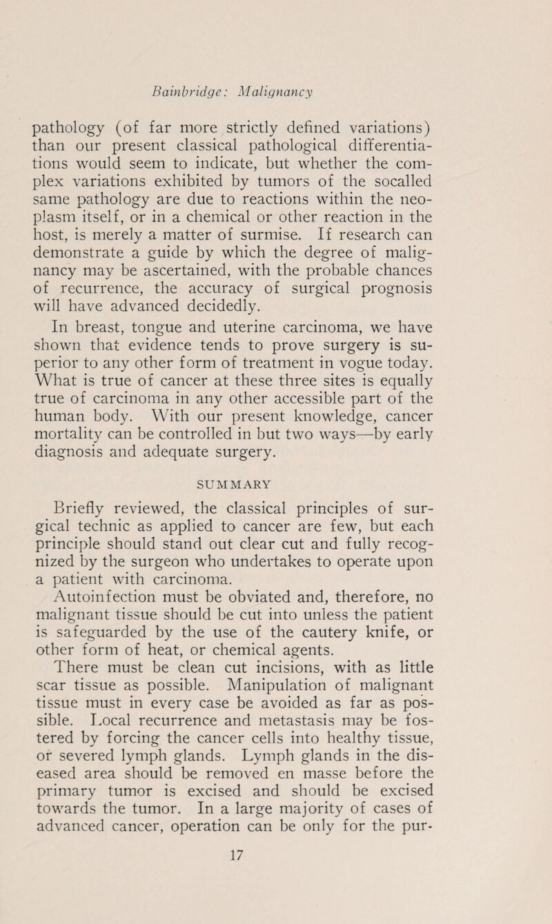 pathology (of far more strictly defined variations) than our present classical pathological differentia¬ tions would seem to indicate, but whether the com¬ plex variations exhibited by tumors of the socalled same pathology are due to reactions within the neo¬ plasm itself, or in a chemical or other reaction in the host, is merely a matter of surmise. If research can demonstrate a guide by which the degree of malig¬ nancy may be ascertained, with the probable chances of recurrence, the accuracy of surgical prognosis will have advanced decidedly. In breast, tongue and uterine carcinoma, we have shown that evidence tends to prove surgery is su¬ perior to any other form of treatment in vogue today. What is true of cancer at these three sites is equally true of carcinoma in any other accessible part of the human body. With our present knowledge, cancer mortality can be controlled in but two ways—by early diagnosis and adequate surgery. SUMMARY Briefly reviewed, the classical principles of sur¬ gical technic as applied to cancer are few, but each principle should stand out clear cut and fully recog¬ nized by the surgeon who undertakes to operate upon a patient with carcinoma. Autoinfection must be obviated and, therefore, no malignant tissue should be cut into unless the patient is safeguarded by the use of the cautery knife, or other form of heat, or chemical agents. There must be clean cut incisions, with as little scar tissue as possible. Manipulation of malignant tissue must in every case be avoided as far as pos¬ sible. Local recurrence and metastasis may be fos¬ tered by forcing the cancer cells into healthy tissue, or severed lymph glands. Lymph glands in the dis¬ eased area should be removed en masse before the primary tumor is excised and should be excised towards the tumor. In a large majority of cases of advanced cancer, operation can be only for the pur-