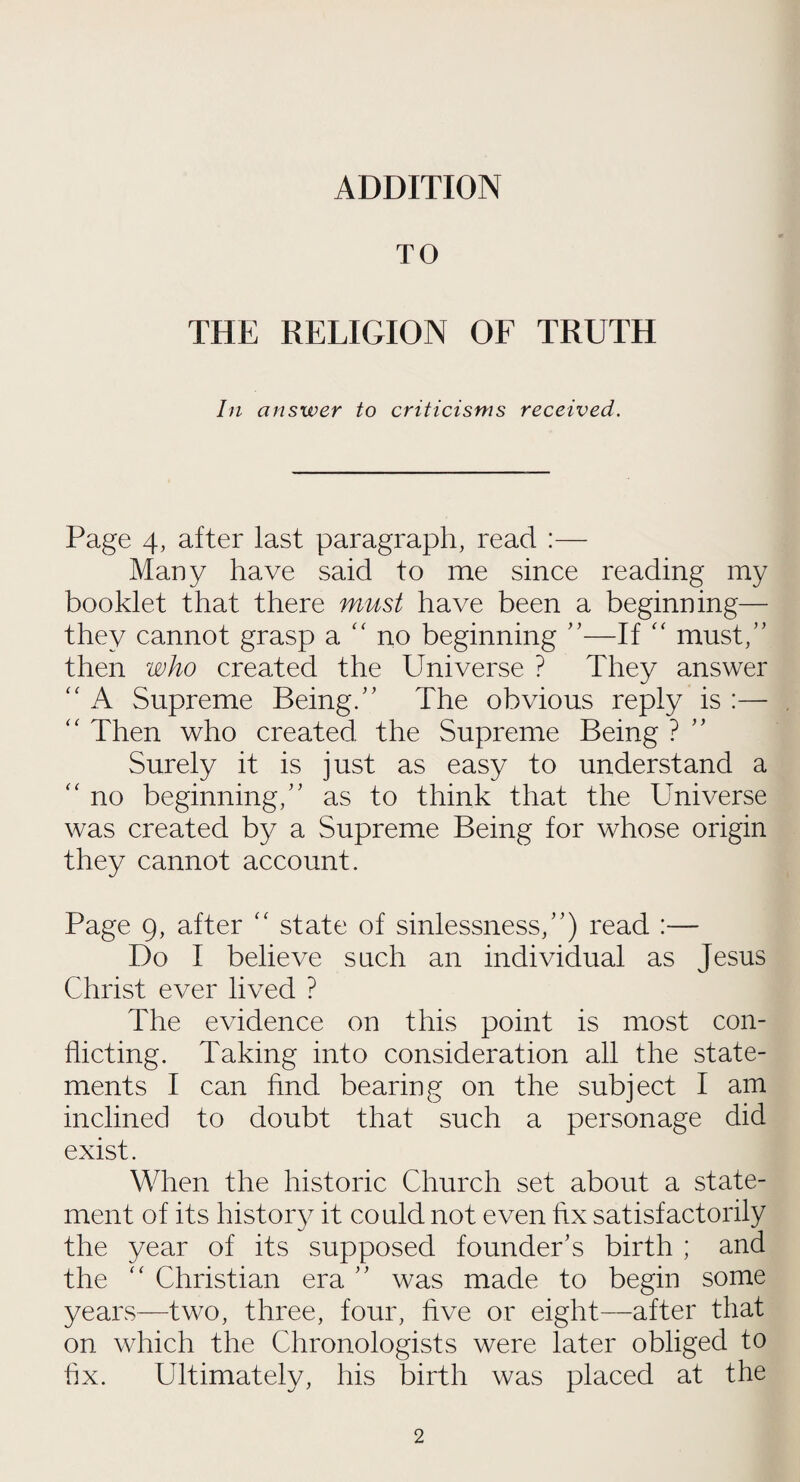 ADDITION TO THE RELIGION OF TRUTH In answer to criticisms received. Page 4, after last paragraph, read :— Many have said to me since reading my booklet that there must have been a beginning— they cannot grasp a “ no beginning ”—If “ must,” then who created the Universe ? They answer “ A Supreme Being.” The obvious reply is :— “ Then who created the Supreme Being ? Surely it is just as easy to understand a “ no beginning,” as to think that the Universe was created by a Supreme Being for whose origin they cannot account. Page 9, after “ state of sinlessness,”) read :— Do I believe such an individual as Jesus Christ ever lived ? The evidence on this point is most con¬ flicting. Taking into consideration all the state¬ ments I can find bearing on the subject I am inclined to doubt that such a personage did exist. When the historic Church set about a state¬ ment of its history it could not even hx satisfactorily the year of its supposed founder’s birth ; and the “ Christian era ” was made to begin some years—two, three, four, five or eight—after that on which the Chronologists were later obliged to hx. Ultimately, his birth was placed at the