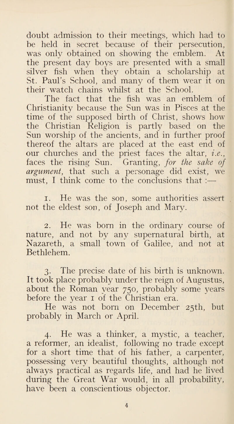 doubt admission to their meetings, which had to be held in secret because of their persecution, was only obtained on showing the emblem. At the present day boys are presented with a small silver fish when they obtain a scholarship at St. Paul’s School, and many of them wear it on their watch chains whilst at the School. The fact that the fish was an emblem of Christianity because the Sun was in Pisces at the time of the supposed birth of Christ, shows how the Christian Religion is partly based on the Sun worship of the ancients, and in further proof thereof the altars are placed at the east end of our churches and the priest faces the altar, i.e., faces the rising Sun. Granting, for the sake of argument, that such a personage did exist, we must, I think come to the conclusions that :— 1. He was the son, some authorities assert not the eldest son, of Joseph and Mary. 2. He was born in the ordinary course of nature, and not by any supernatural birth, at Nazareth, a small town of Galilee, and not at Bethlehem. 3. The precise date of his birth is unknown. It took place probably under the reign of Augustus, about the Roman year 750, probably some years before the year 1 of the Christian era. He was not born on December 25th, but probably in March or April. 4. He was a thinker, a mystic, a teacher, a reformer, an idealist, following no trade except for a short time that of his father, a carpenter, possessing very beautiful thoughts, although not always practical as regards life, and had he lived during the Great War would, in all probability, have been a conscientious objector.