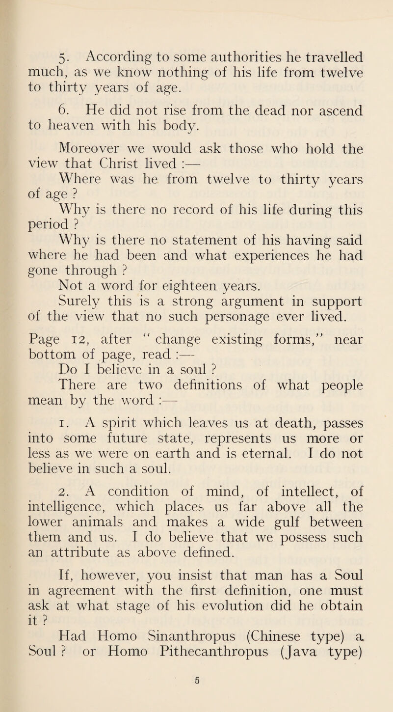 5- According to some authorities he travelled much, as we know nothing of his life from twelve to thirty years of age. 6. He did not rise from the dead nor ascend to heaven with his body. Moreover we would ask those who hold the view that Christ lived :— Where was he from twelve to thirty years of age ? Why is there no record of his life during this period ? Why is there no statement of his having said where he had been and what experiences he had gone through ? Not a word for eighteen years. Surely this is a strong argument in support of the view that no such personage ever lived. Page 12, after  change existing forms/' near bottom of page, read :— Do I believe in a soul ? There are two definitions of what people mean by the word :— 1. A spirit which leaves us at death, passes into some future state, represents us more or less as we were on earth and is eternal. I do not believe in such a soul. 2. A condition of mind, of intellect, of intelligence, which places us far above all the lower animals and makes a wide gulf between them and us. I do believe that we possess such an attribute as above defined. If, however, you insist that man has a Soul in agreement with the first definition, one must ask at what stage of his evolution did he obtain it ? Had Homo Sinanthropus (Chinese type) a Soul ? or Homo Pithecanthropus (Java type)