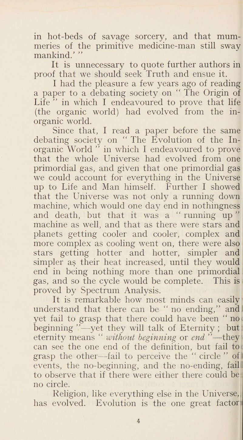 in hot-beds of savage sorcery, and that mum¬ meries of the primitive medicine-man still sway mankind/  It is unnecessary to quote further authors in proof that we should seek Truth and ensue it. I had the pleasure a few years ago of reading a paper to a debating society on “ The Origin of Life ” in which I endeavoured to prove that life (the organic world) had evolved from the in¬ organic world. Since that, I read a paper before the same debating society on “ The Evolution of the In¬ organic World ” in which I endeavoured to prove that the whole Universe had evolved from one primordial gas, and given that one primordial gas we could account for everything in the Universe up to Uife and Man himself. Further I showed that the Universe was not only a running down machine, which would one day end in nothingness and death, but that it was a “ running up  machine as well, and that as there were stars and planets getting cooler and cooler, complex and more complex as cooling went on, there were also stars getting hotter and hotter, simpler and simpler as their heat increased, until they would end in being nothing more than one primordial gas, and so the cycle would be complete. This is proved by Spectrum Analysis. It is remarkable how most minds can easily understand that there can be  no ending/' and yet fail to grasp that there could have been “ no> beginning ”—yet they will talk of Eternity ; but eternity means “ without beginning or end —they can see the one end of the definition, but fail toi grasp the other—fail to perceive the “ circle  of events, the no-beginning, and the no-ending, fail I to observe that if there were either there could be: no circle. Religion, like everything else in the Universe, has evolved. Evolution is the one great factor