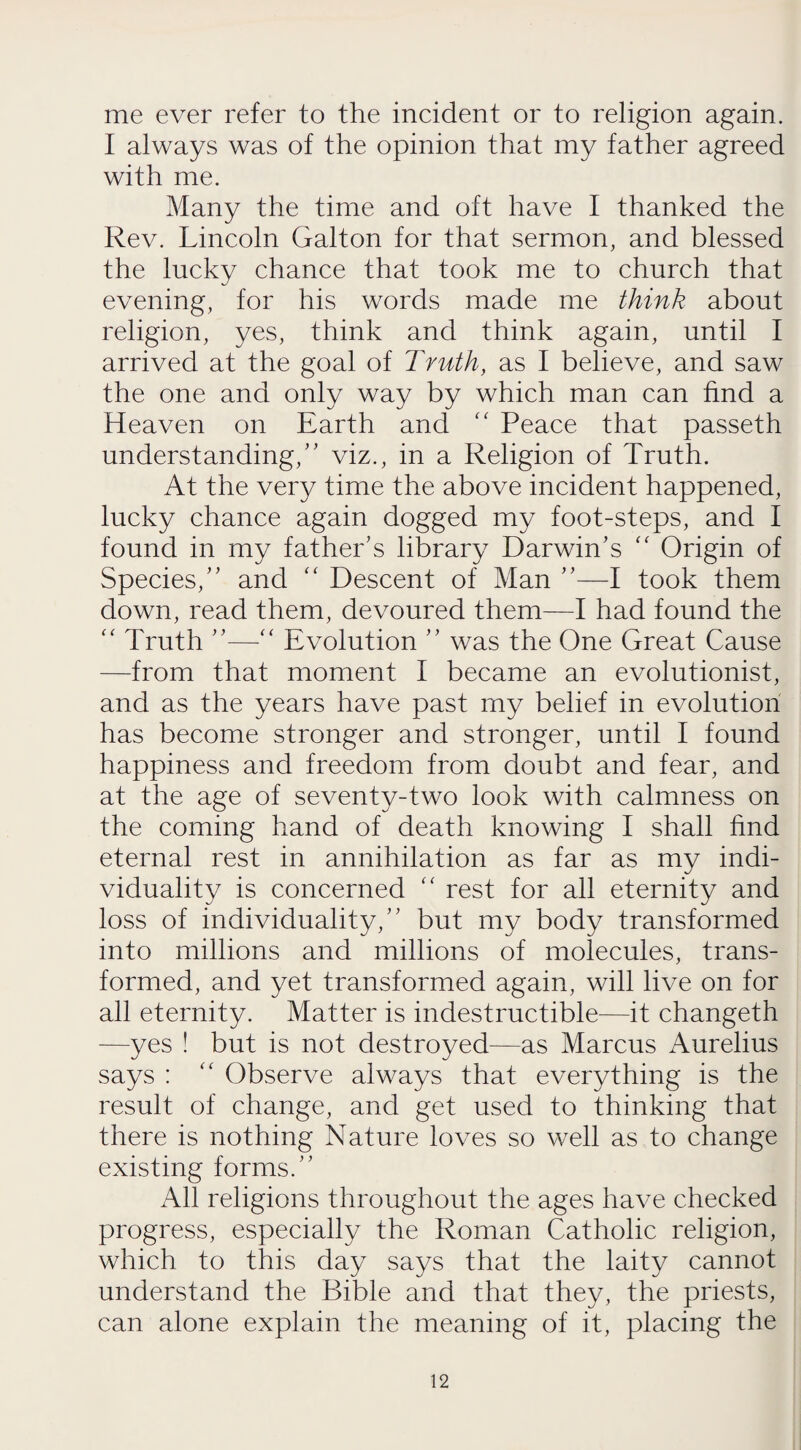 me ever refer to the incident or to religion again. I always was of the opinion that my father agreed with me. Many the time and oft have I thanked the Rev. Lincoln Galton for that sermon, and blessed the lucky chance that took me to church that evening, for his words made me think about religion, yes, think and think again, until I arrived at the goal of Truth, as I believe, and saw the one and only way by which man can find a Heaven on Earth and “ Peace that passeth understanding/’ viz., in a Religion of Truth. At the very time the above incident happened, lucky chance again dogged my foot-steps, and I found in my father’s library Darwin’s “ Origin of Species,” and “ Descent of Man ”—I took them down, read them, devoured them—I had found the “ Truth ”—“ Evolution ” was the One Great Cause —from that moment I became an evolutionist, and as the years have past my belief in evolution has become stronger and stronger, until I found happiness and freedom from doubt and fear, and at the age of seventy-two look with calmness on the coming hand of death knowing I shall find eternal rest in annihilation as far as my indi¬ viduality is concerned “ rest for all eternity and loss of individuality,” but my body transformed into millions and millions of molecules, trans¬ formed, and yet transformed again, will live on for all eternity. Matter is indestructible—it changeth —yes ! but is not destroyed—as Marcus Aurelius says : “ Observe always that everything is the result of change, and get used to thinking that there is nothing Nature loves so well as to change existing forms.” All religions throughout the ages have checked progress, especially the Roman Catholic religion, which to this day says that the laity cannot understand the Bible and that they, the priests, can alone explain the meaning of it, placing the