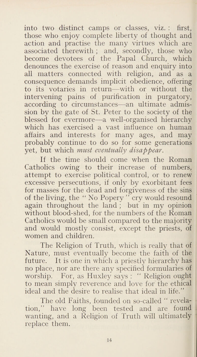 into two distinct camps or classes, viz. : first, those who enjoy complete liberty of thought and action and practise the many virtues which are associated therewith ; and, secondly, those who become devotees of the Papal Church, which denounces the exercise of reason and enquiry into all matters connected with religion, and as a consequence demands implicit obedience, offering to its votaries in return—with or without the intervening pains of purification in purgatory, according to circumstances—an ultimate admis¬ sion by the gate of St. Peter to the society of the blessed for evermore—a well-organised hierarchy which has exercised a vast influence on human affairs and interests for many ages, and may probably continue to do so for some generations yet, but which must eventually disappear. If the time should come when the Roman Catholics owing to their increase of numbers, attempt to exercise political control, or to renew excessive persecutions, if only by exorbitant fees for masses for the dead and forgiveness of the sins of the living, the “No Popery ” cry would resound again throughout the land ; but in my opinion without blood-shed, for the numbers of the Roman Catholics would be small compared to the majority and would mostly consist, except the priests, of women and children. The Religion of Truth, which is really that of Nature, must eventually become the faith of the future. It is one in which a priestly hierarchy has no place, nor are there any specified formularies of worship. For, as Huxley says : “ Religion ought to mean simply reverence and love for the ethical ideal and the desire to realise that ideal in life.” The old Faiths, founded on so-called “ revela¬ tion, have long been tested and are found wanting, and a Religion of Truth will ultimately replace them.