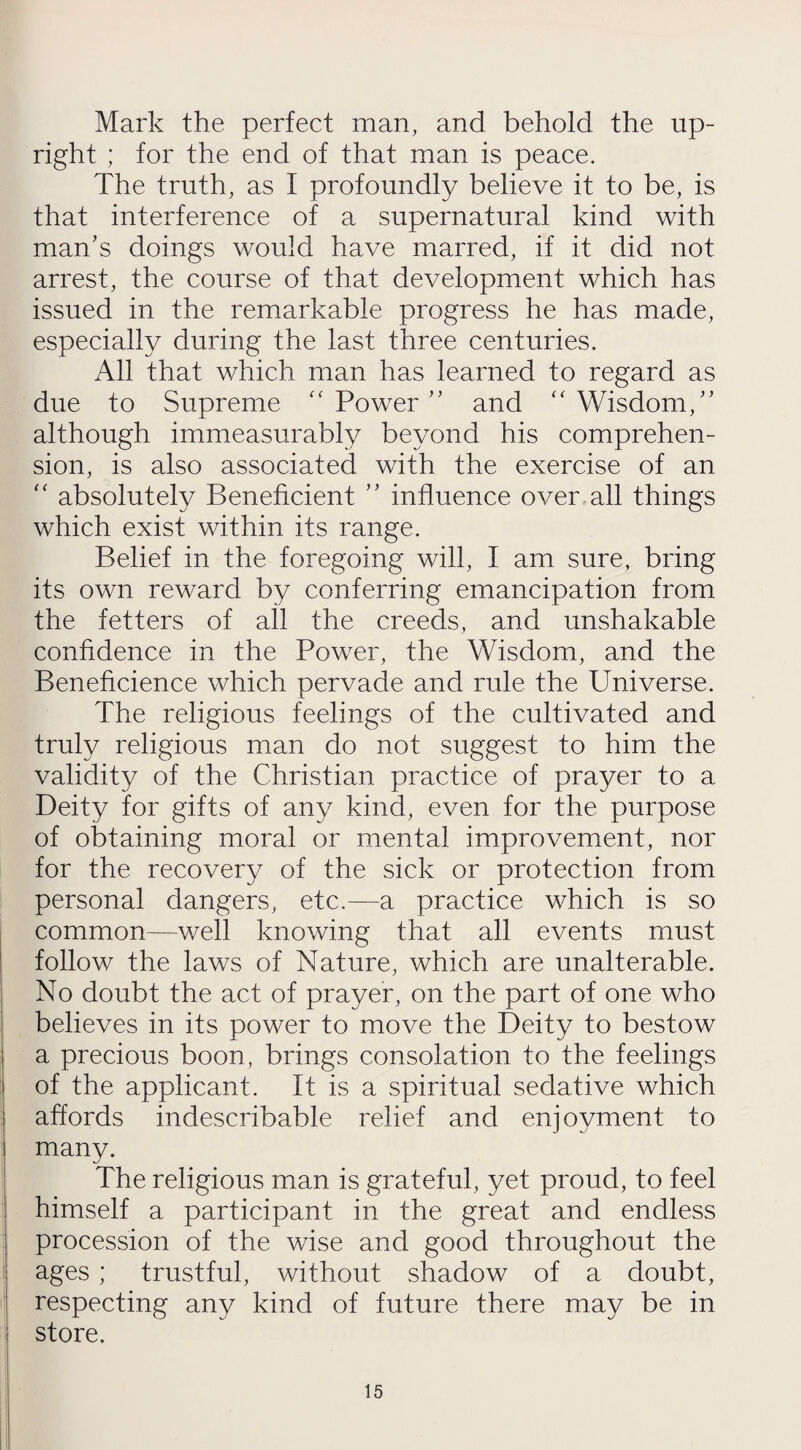 Mark the perfect man, and behold the up¬ right ; for the end of that man is peace. The truth, as I profoundly believe it to be, is that interference of a supernatural kind with man’s doings would have marred, if it did not arrest, the course of that development which has issued in the remarkable progress he has made, especially during the last three centuries. All that which man has learned to regard as due to Supreme “ Power ” and “ Wisdom,” although immeasurably beyond his comprehen¬ sion, is also associated with the exercise of an “ absolutely Beneficient ” influence over all things which exist within its range. Belief in the foregoing will, I am sure, bring its own reward by conferring emancipation from the fetters of all the creeds, and unshakable confidence in the Power, the Wisdom, and the Beneficience which pervade and rule the Universe. The religious feelings of the cultivated and truly religious man do not suggest to him the validity of the Christian practice of prayer to a Deity for gifts of any kind, even for the purpose of obtaining moral or mental improvement, nor for the recovery of the sick or protection from personal dangers, etc.—a practice which is so common—well knowing that all events must follow the laws of Nature, which are unalterable. No doubt the act of prayer, on the part of one who believes in its power to move the Deity to bestow a precious boon, brings consolation to the feelings of the applicant. It is a spiritual sedative which affords indescribable relief and enjoyment to many. The religious man is grateful, yet proud, to feel himself a participant in the great and endless procession of the wise and good throughout the ages ; trustful, without shadow of a doubt, respecting any kind of future there may be in store.