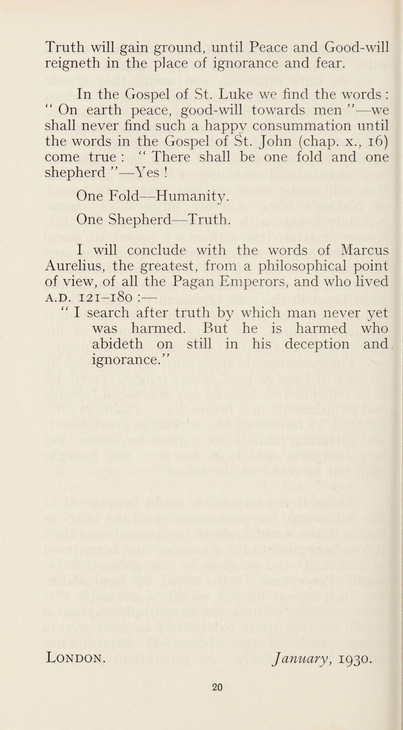 Truth will gain ground, until Peace and Good-will reigneth in the place of ignorance and fear. In the Gospel of St. Luke we find the words :  On earth peace, good-will towards men ”—we shall never find such a happy consummation until the words in the Gospel of St. John (chap, x., 16) come true : “ There shall be one fold and one shepherd ”—Yes ! One Fold—Humanity. One Shepherd—Truth. I will conclude with the words of Marcus Aurelius, the greatest, from a philosophical point of view, of all the Pagan Emperors, and who lived a.d. 121-180 :— “ I search after truth by which man never yet was harmed. But he is harmed who abideth on still in his deception and ignorance/' London. January, 1930.