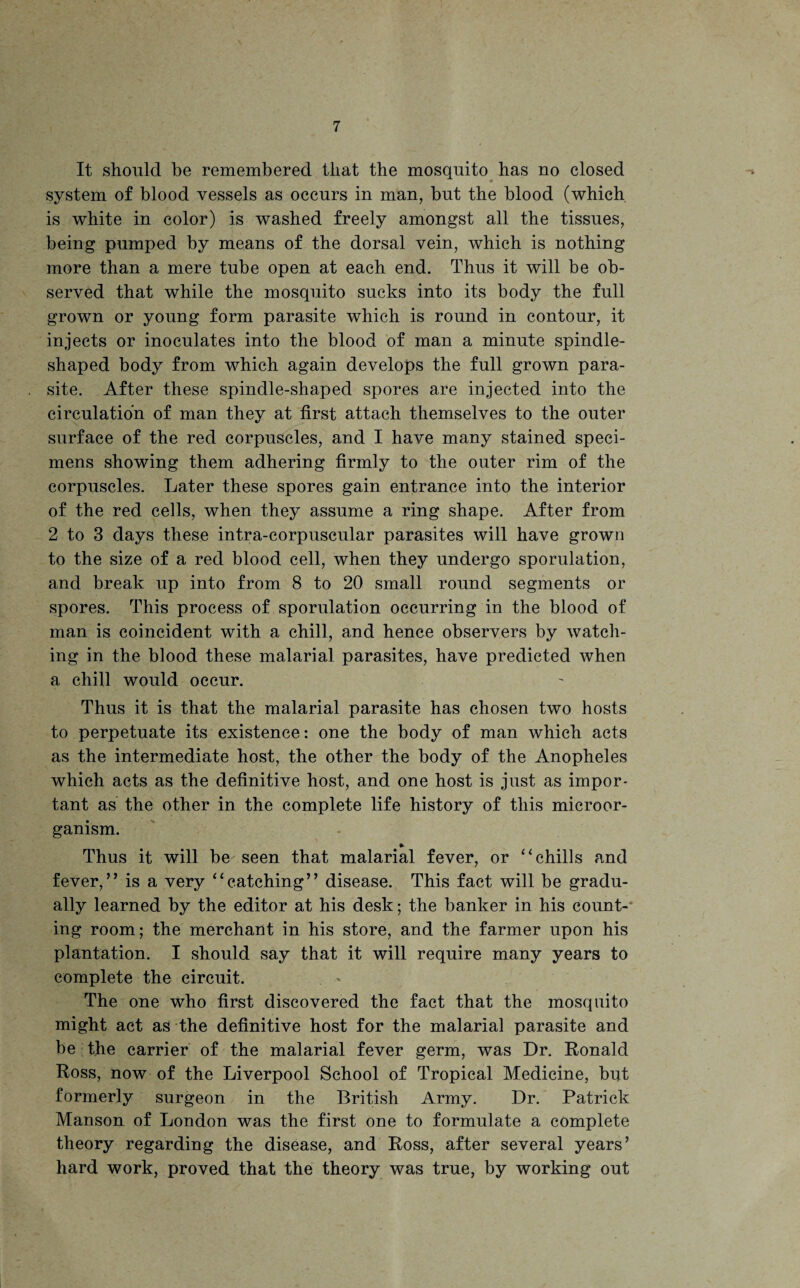 It should be remembered that the mosquito has no closed system of blood vessels as occurs in man, but the blood (which is white in color) is washed freely amongst all the tissues, being pumped by means of the dorsal vein, which is nothing more than a mere tube open at each end. Thus it will be ob¬ served that while the mosquito sucks into its body the full grown or young form parasite which is round in contour, it injects or inoculates into the blood of man a minute spindle- shaped body from which again develops the full grown para¬ site. After these spindle-shaped spores are injected into the circulation of man they at first attach themselves to the outer surface of the red corpuscles, and I have many stained speci¬ mens showing them adhering firmly to the outer rim of the corpuscles. Later these spores gain entrance into the interior of the red cells, when they assume a ring shape. After from 2 to 3 days these intra-corpuscular parasites will have grown to the size of a red blood cell, when they undergo sporulation, and break up into from 8 to 20 small round segments or spores. This process of sporulation occurring in the blood of man is coincident with a chill, and hence observers by watch¬ ing in the blood these malarial parasites, have predicted when a chill would occur. Thus it is that the malarial parasite has chosen two hosts to perpetuate its existence: one the body of man which acts as the intermediate host, the other the body of the Anopheles which acts as the definitive host, and one host is just as impor¬ tant as the other in the complete life history of this microor¬ ganism. Thus it will be seen that malarial fever, or “ chills and fever,” is a very “catching” disease. This fact will be gradu¬ ally learned by the editor at his desk; the banker in his count-* ing room; the merchant in his store, and the farmer upon his plantation. I should say that it will require many years to complete the circuit. The one who first discovered the fact that the mosquito might act as the definitive host for the malarial parasite and be the carrier of the malarial fever germ, was Dr. Ronald Ross, now of the Liverpool School of Tropical Medicine, but formerly surgeon in the British Army. Dr. Patrick Manson of London was the first one to formulate a complete theory regarding the disease, and Ross, after several years’ hard work, proved that the theory was true, by working out