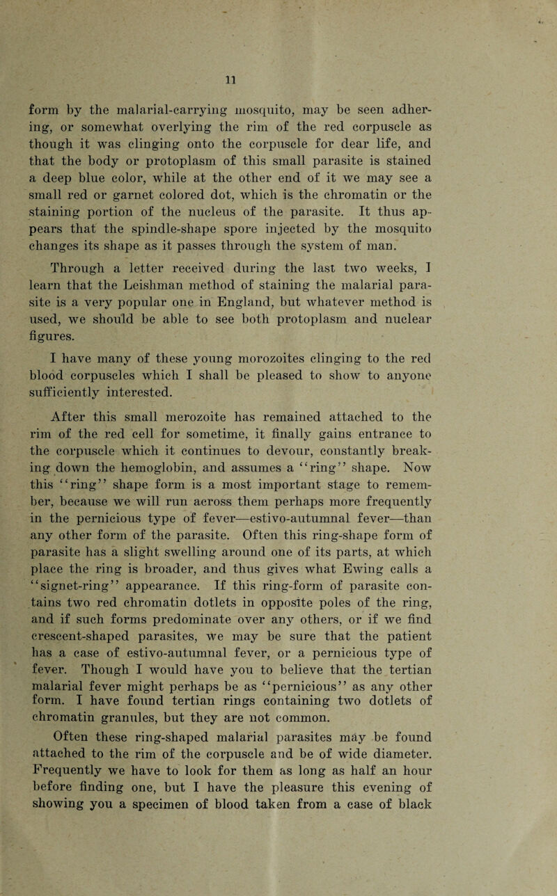 form by the malarial-carrying mosquito, may be seen adher¬ ing, or somewhat overlying the rim of the red corpuscle as though it was clinging onto the corpuscle for dear life, and that the body or protoplasm of this small parasite is stained a deep blue color, while at the other end of it we may see a small red or garnet colored dot, which is the chromatin or the staining portion of the nucleus of the parasite. It thus ap¬ pears that the spindle-shape spore injected by the mosquito changes its shape as it passes through the system of man. Through a letter received during the last two weeks, I learn that the Leishman method of staining the malarial para¬ site is a very popular one in England, but whatever method is used, we should be able to see both protoplasm and nuclear figures. I have many of these young morozoites clinging to the red blood corpuscles which I shall be pleased to show to anyone sufficiently interested. After this small merozoite has remained attached to the rim of the red cell for sometime, it finally gains entrance to the corpuscle which it continues to devour, constantly break¬ ing down the hemoglobin, and assumes a “ring” shape. Now this “ring” shape form is a most important stage to remem¬ ber, because we will run across them perhaps more frequently in the pernicious type of fever—estivo-autumnal fever—than any other form of the parasite. Often this ring-shape form of parasite has a slight swelling around one of its parts, at which place the ring is broader, and thus gives what Ewing calls a “signet-ring” appearance. If this ring-form of parasite con¬ tains two red chromatin dotlets in opposite poles of the ring, and if such forms predominate over any others, or if we find crescent-shaped parasites, we may be sure that the patient has a case of estivo-autumnal fever, or a pernicious type of fever. Though I would have you to believe that the tertian malarial fever might perhaps be as “pernicious” as any other form. I have found tertian rings containing two dotlets of chromatin granules, but they are not common. Often these ring-shaped malarial parasites may be found attached to the rim of the corpuscle and be of wide diameter. Frequently we have to look for them as long as half an hour before finding one, but I have the pleasure this evening of showing you a specimen of blood taken from a case of black