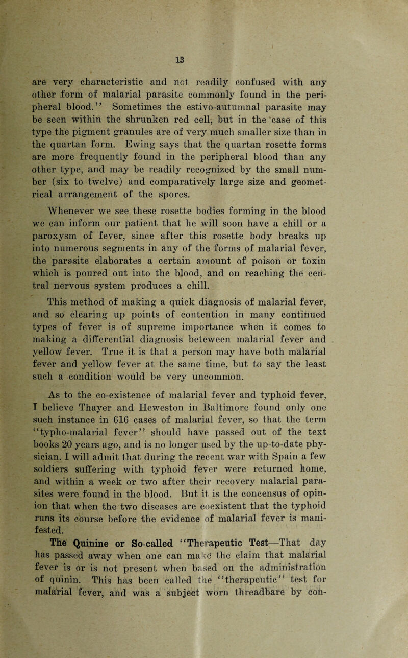 are very characteristic and not readily confused with any other form of malarial parasite commonly found in the peri¬ pheral blood.” Sometimes the estivo-autumnal parasite may be seen within the shrunken red cell, but in the case of this type the pigment granules are of very much smaller size than in the quartan form. Ewing says that the quartan rosette forms are more frequently found in the peripheral blood than any other type, and may be readily recognized by the small num¬ ber (six to twelve) and comparatively large size and geomet¬ rical arrangement of the spores. Whenever we see these rosette bodies forming in the blood we c$,n inform our patient that he will soon have a chill or a paroxysm of fever, since after this rosette body breaks up into numerous segments in any of the forms of malarial fever, the parasite elaborates a certain amount of poison or toxin which is poured out into the blood, and on reaching the cen¬ tral nervous system produces a chill. This method of making a quick diagnosis of malarial fever, and so clearing up points of contention in many continued types of fever is of supreme importance when it comes to making a differential diagnosis beteween malarial fever and yellow fever. True it is that a person may have both malarial fever and yellow fever at the same time, but to say the least such a condition would be very uncommon. As to the co-existence of malarial fever and typhoid fever, I believe Thayer and Heweston in Baltimore found only one such instance in 616 cases of malarial fever, so that the term ‘‘typho-malarial fever” should have passed out of the text books 20 years ago, and is no longer used by the up-to-date phy¬ sician. I will admit that during the recent war with Spain a few soldiers suffering with typhoid fever were returned home, and within a week or two after their recovery malarial para¬ sites were found in the blood. But it is the concensus of opin¬ ion that when the two diseases are coexistent that the typhoid runs its course before the evidence of malarial fever is mani¬ fested. The Quinine or So-called “Therapeutic Test—That day has passed away when one can make' the claim that malarial fevel* is or is not present when based on the administration of quinin. This has been called the “therapeutic” test for malarial fever, and was a subject worn threadbare by con-