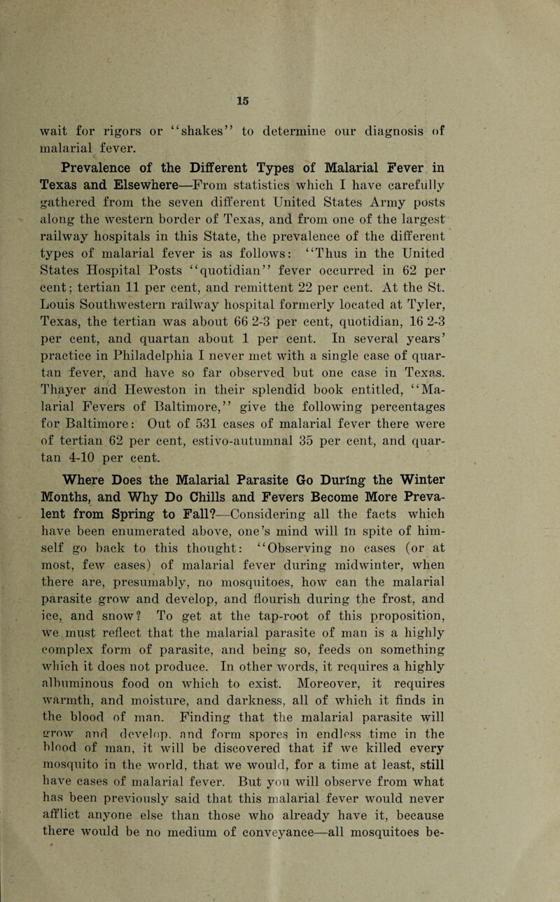 wait for rigors or “shakes” to determine our diagnosis of malarial fever. Prevalence of the Different Types of Malarial Fever in Texas and Elsewhere—From statistics which I have carefully gathered from the seven different United States Army posts along the western border of Texas, and from one of the largest railway hospitals in this State, the prevalence of the different types of malarial fever is as follows: “Thus in the United States Hospital Posts “quotidian” fever occurred in 62 per cent; tertian 11 per cent, and remittent 22 per cent. At the St. Louis Southwestern railway hospital formerly located at Tyler, Texas, the tertian was about 66 2-3 per cent, quotidian, 16 2-3 per cent, and quartan about 1 per cent. In several years’ practice in Philadelphia I never met with a single case of quar¬ tan fever, and have so far observed but one case in Texas. Thayer and Heweston in their splendid book entitled, “Ma¬ larial Fevers of Baltimore,” give the following percentages for Baltimore: Out of 531 cases of malarial fever there were of tertian 62 per cent, estivo-autumnal 35 per cent, and quar¬ tan 4-10 per cent. Where Does the Malarial Parasite Go During the Winter Months, and Why Do Chills and Fevers Become More Preva¬ lent from Spring to Fall?—Considering all the facts which have been enumerated above, one’s mind will In spite of him¬ self go back to this thought: “Observing no cases (or at most, few cases) of malarial fever during midwinter, when there are, presumably, no mosquitoes, how can the malarial parasite grow and develop, and flourish during the frost, and ice, and snow? To get at the tap-root of this proposition, we must reflect that the malarial parasite of man is a highly complex form of parasite, and being so, feeds on something which it does not produce. In other words, it requires a highly albuminous food on which to exist. Moreover, it requires warmth, and moisture, and darkness, all of which it finds in the blood of man. Finding that the malarial parasite will stow and clove lop. nnd form spores in endless time in the blood of man, it will be discovered that if we killed every mosquito in the world, that we would, for a time at least, still have cases of malarial fever. But you will observe from what has been previously said that this malarial fever would never afflict anyone else than those who already have it, because there would be no medium of conveyance—all mosquitoes be-