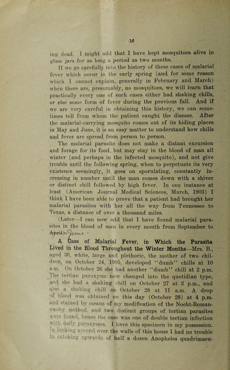 glass jars for as long a period as two months. If we go carefully into the history of these cases of malarial fever which occur in the early spring (and for some reason which I cannot explain, generally in February and March) when there are, presumably, no mosquitoes, we will learn that practically every one of such cases either had shaking chills, or else some form of fever during the previous fall. And if we are very careful in obtaining this history, we can some¬ times tell from whom the patient caught the disease. After the malarial-carrying mosquito comes out of its hiding places in May and June, it is an easy matter to understand how chills and fever are spread from person to person. The malarial parasite does not make a distant excursion and forage for its food, but may stay in the blood of man all winter (and perhaps in the infected mosquito), and not give trouble until the following spring, when to perpetuate its very existence seemingly, it goes on sporulating, constantly in¬ creasing in number until the man comes down with a shiver or distinct chill followed by high fever. In one instance at least (American Journal Medical Sciences, March, 1903) I think I have been able to prove that a patient had brought her malarial parasites with her all the way from Tennessee to Texas, a distance of over a thousand miles. (Later—I can now add that I have found malarial para¬ sites in the blood of man in every month from September to A Case of Malarial Fever, in Which the Parasite Lived in the Blood Throughout the Winter Months—Mrs. B., aged 36, white, large and plethoric, the mother of two chil¬ dren^ on October 24, 1905, developed “dumb” chills at 10 a.m. On October 26 she had another “dumb” chill at 2 p.m. I he tertian paroxysm now changed into the quotidian type, and she had a shaking chill on October 27 at 3 p.m., and a;so a shaking chill on October 28 at 11 a.m. A drop i blood was obtained on this day (October 28) at 4 p.m. ana stained by means of my modification of the Nocht-Roman- ov.sky method, and two distinct groups of tertian parasites ,v found, hence the case was one of double tertian infection i; daily paroxysms. I have this specimen in my possession. m poking around over the walls of this house I had no trouble Cu.■ iching upwards of half a dozen Anopheles quadrimacu-