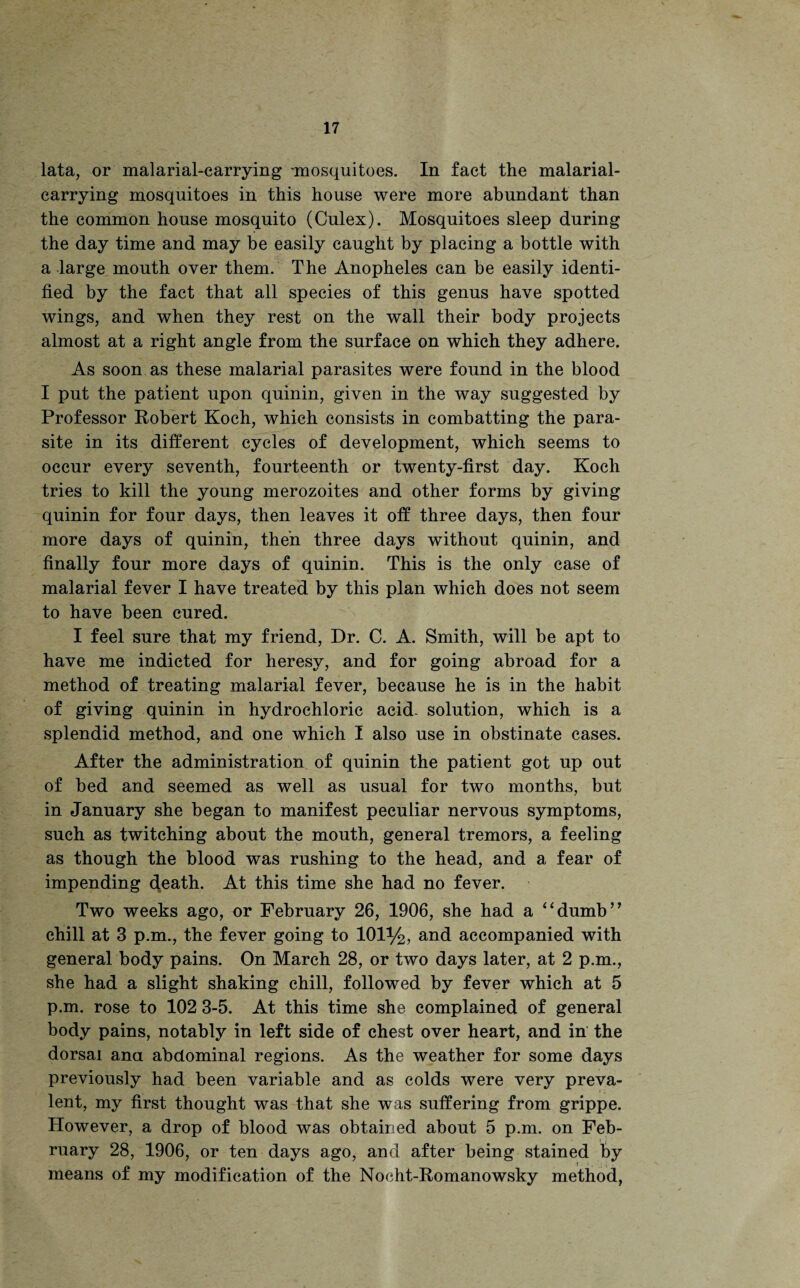 lata, or malarial-carrying mosquitoes. In fact the malarial- carrying mosquitoes in this house were more abundant than the common house mosquito (Culex). Mosquitoes sleep during the day time and may be easily caught by placing a bottle with a large mouth over them. The Anopheles can be easily identi¬ fied by the fact that all species of this genus have spotted wings, and when they rest on the wall their body projects almost at a right angle from the surface on which they adhere. As soon as these malarial parasites were found in the blood I put the patient upon quinin, given in the way suggested by Professor Robert Koch, which consists in combatting the para¬ site in its different cycles of development, which seems to occur every seventh, fourteenth or twenty-first day. Koch tries to kill the young merozoites and other forms by giving quinin for four days, then leaves it off three days, then four more days of quinin, then three days without quinin, and finally four more days of quinin. This is the only case of malarial fever I have treated by this plan which does not seem to have been cured. I feel sure that my friend, Dr. C. A. Smith, will be apt to have me indicted for heresy, and for going abroad for a method of treating malarial fever, because he is in the habit of giving quinin in hydrochloric acid- solution, which is a splendid method, and one which I also use in obstinate cases. After the administration of quinin the patient got up out of bed and seemed as well as usual for two months, but in January she began to manifest peculiar nervous symptoms, such as twitching about the mouth, general tremors, a feeling as though the blood was rushing to the head, and a fear of impending cj.eath. At this time she had no fever. Two weeks ago, or February 26, 1906, she had a “dumb” chill at 3 p.m., the fever going to 101%, and accompanied with general body pains. On March 28, or two days later, at 2 p.m., she had a slight shaking chill, followed by fever which at 5 p.m. rose to 102 3-5. At this time she complained of general body pains, notably in left side of chest over heart, and in the dorsal ana abdominal regions. As the weather for some days previously had been variable and as colds were very preva¬ lent, my first thought was that she was suffering from grippe. However, a drop of blood was obtained about 5 p.m. on Feb¬ ruary 28, 1906, or ten days ago, and after being stained by * means of my modification of the Nocht-Romanowsky method,