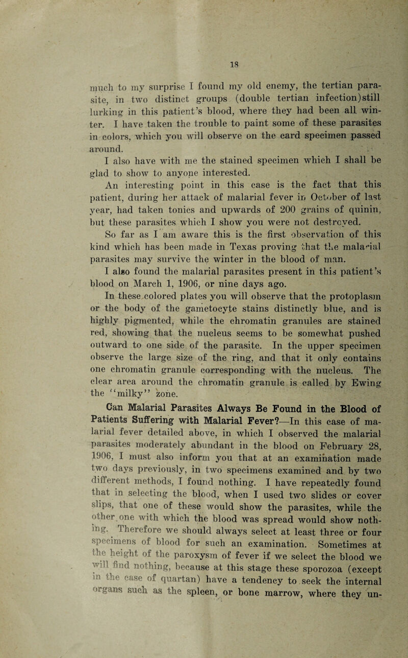 much to my surprise I found my old enemy, the tertian para¬ site, in two distinct groups (double tertian infection)still lurking in this patient’s blood, where they had been all win¬ ter. I have taken the trouble to paint some of these parasites in colors, which you will observe on the card specimen passed around. I also have with me the stained specimen which I shall be glad to show to anyone interested. An interesting point in this case is the fact that this patient, during her attack of malarial fever in October of last year, had taken tonics and upwards of 200 grains of quin in, but these parasites which I show you were not destroyed. So far as I am aware this is the first observation of this kind which has been made in Texas proving that the malarial parasites may survive the winter in the blood of man. I also found the malarial parasites present in this patient ’s blood on March 1, 1906, or nine days ago. In these colored plates yon will observe that the protoplasm or the body of the gametocyte stains distinctly blue, and is highly pigmented, while the chromatin granules are stained red, showing that the nucleus seems to be somewhat pushed outward to one side of the parasite. In the upper specimen observe the large size of the ring, and that it only contains one chromatin granule corresponding with the nucleus. The clear area around the chromatin granule is called by Ewing the “milky” zone. Can Malarial Parasites Always Be Found in the Blood of Patients Suffering with Malarial Fever?—In this case of ma¬ larial fever detailed above, in which I observed the malarial parasites moderately abundant in the blood on February 28, 1906, I must also inform you that at an examination made two days previously, in two specimens examined and by two different methods, I found nothing. I have repeatedly found that in selecting the blood, when I used two slides or cover slips, that one of these would show the parasites, while the other one with which the blood was spread would show noth- -ng. Therefore we should always select at least three or four specimens of blood for such an examination. Sometimes at 1 ho height of the paroxysm of fever if we select the blood we wdl^find nothing, because at this stage these sporozoa (except 01 quartan) have a tendency to seek the internal mgans such as the spleen, or bone marrow, where they un-