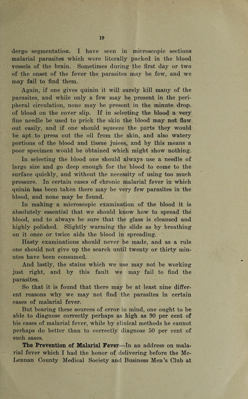 dergo segmentation. I have seen in microscopic sections malarial parasites which were literally packed in the blood vessels of the brain. Sometimes during the first day or two of the onset of the fever the parasites may be few, and we may fail to find them. Again, if one gives qninin it will surely kill many of the parasites, and while only a few may be present in the peri¬ pheral circulation, none may be present in the minute drop, of blood on the cover slip. If in selecting the blood a very fine needle be used to prick the skin the blood may not flow out easily, and if one should squeeze the parts they would be apt to press out the oil from the skin, and also watery portions of the blood and tissue juices, and by this means a poor specimen would be obtained which might show nothing. In selecting the blood one should always use a needle of large size and go deep enough for the blood to come to the surface quickly, and without the necessity of using too much pressure. In certain cases of chronic malarial fever in which quinin has been taken there may be very few parasites in the blood, and none may be found. In making a microscopic examination of the blood it is absolutely essential that we should know how to spread the blood, and to always be sure that the glass is cleansed and highly polished. Slightly warming the slide as by breathing on it once or twice aids the blood in spreading. Hasty examinations should never be made, and as a rule one should not give up the search until twenty or thirty min¬ utes have been consumed. And lastly, the stains which we use may not be working just right, and by this fault we may fail to find the parasites. So that it is found that there may be at least nine differ¬ ent reasons why we may not find the parasites in certain cases of malarial fever. But bearing these sources of error-in mind, one ought to be able to diagnose correctly perhaps as high as 90 per cent of his cases of malarial fever, while by clinical methods he cannot perhaps do better than to correctly diagnose 50 per cent of such sases. The Prevention of Malarial Fever—In an address on mala¬ rial fever which I had the honor of delivering before the Mc¬ Lennan County Medical Society and Business Men’s Club at