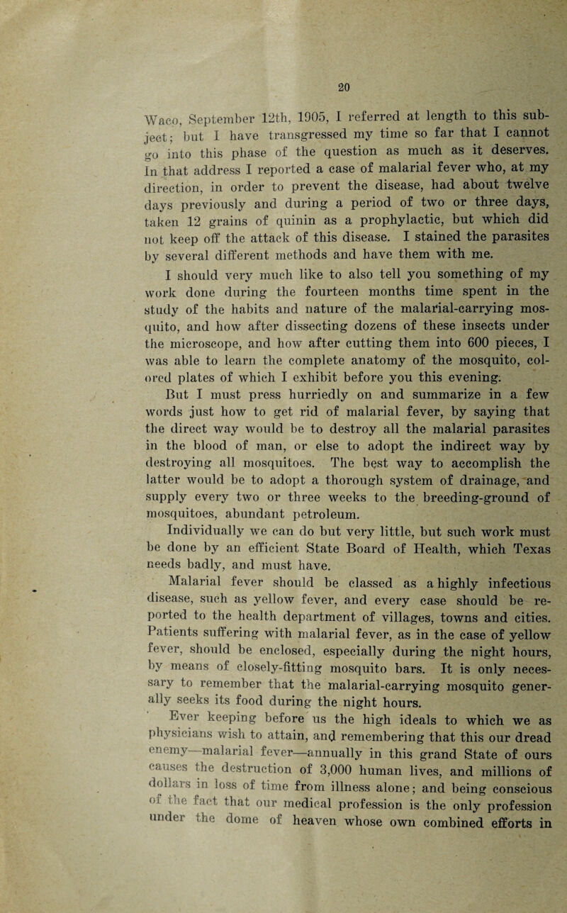 Waco, September 12th, 1905, 1 referred at length to this sub¬ ject; but I have transgressed my time so far that I cannot go into this phase of the question as much as it deserves. In that address I reported a case of malarial fever who, at my direction, in order to prevent the disease, had about twelve days previously and during a period of two or three days, taken 12 grains of quinin as a prophylactic, but which did not keep off the attack of this disease. I stained the parasites by several different methods and have them with me. I should very much like to also tell you something of my work done during the fourteen months time spent in the study of the habits and nature of the malarial-carrying mos¬ quito, and how after dissecting dozens of these insects under the microscope, and how after cutting them into 600 pieces, I was able to learn the complete anatomy of the mosquito, col¬ ored plates of which I exhibit before you this evening; But I must press hurriedly on and summarize in a few words just how to get rid of malarial fever, by saying that the direct way would be to destroy all the malarial parasites in the blood of man, or else to adopt the indirect way by destroying all mosquitoes. The best way to accomplish the latter would be to adopt a thorough system of drainage, and supply every two or three weeks to the breeding-ground of mosquitoes, abundant petroleum. Individually we can do but very little, but such work must be done by an efficient State Board of Health, which Texas needs badly, and must have. Malarial fever should be classed as a highly infectious disease, such as yellow fever, and every case should be re¬ ported to the health department of villages, towns and cities. Patients suffering with malarial fever, as in the case of yellow fever, should be enclosed, especially during the night hours, bv means of closely-fitting mosquito bars. It is only neces¬ sary to remember that the malarial-carrying mosquito gener¬ ally seeks its food during the night hours. Ever keeping before us the high ideals to which we as physicians wish to attain, and remembering that this our dread enemy malarial fever—annually in this grand State of ours causes the destruction of 3,000 human lives, and millions of dollars in loss of time from illness alone; and being conscious n t that our medical profession is the only profession under the dome of heaven whose own combined efforts in