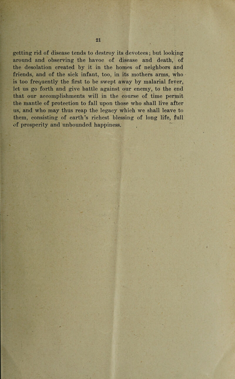 getting rid of disease tends to destroy its devotees; but looking around and observing the havoc of disease and death, of the desolation created by it in the homes of neighbors and friends, and of the sick infant, too, in its mothers arms, who is too frequently the first to be swept away by malarial fever, let us go forth and give battle against our enemy, to the end that our accomplishments will in the course of time permit the mantle of protection to fall upon those who shall live after us, and who may thus reap the legacy which we shall leave to them, consisting of earth’s richest blessing of long life, full of prosperity and unbounded happiness.