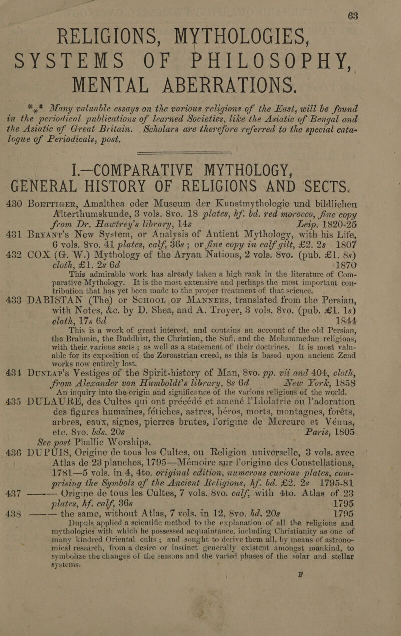 RELIGIONS, MYTHOLOGIES, SYSTEMS OF PHILOSOPHY, MENTAL ABERRATIONS. *.* Many valuable essays on the various religions of the East, will be found in va periodical publications of learned Societies, like the Asiatic of Bengal and the Asiatic of Great Britain. Scholars are therefore referred to the special catas logue of Periodicals, post. I.—COMPARATIVE MYTHOLOGY, GENERAL HISTORY OF RELIGIONS AND DEC TS: 430 Borrttarer, Amalthea oder Museum der Kunstmythologie und bildlichen Alterthumskunde, 3 vols. 8vo. 18 plates, hf. bd. red : morocco, fine copy From Dr. Hawtrey’ s library, 14s Leip. 1820-25 431 Bryant’s New System, or Analysis of Antient Mythology, with his Life, 6 vols. Svo. 41 plates, calf, 36s ; or fine copy in calf gilt, £2. 2s 1807 432 COX (G. W.) Mythology of the Aryan Nations, 2 vols. 8vo. (pub. £1. 8s) cloth, £1. 2s 6d 1870 This admirable work has already taken a high rank in the literature of Com- parative Mythology. It is the most extensive and perhaps the most important con- tribution that has yet been made to the proper treatment of that science. 433 DABISTAN (The) or Scuoon or Manners, translated from the Persian, with Notes, &amp;c. by D. Shea, and A. Troyer, 3 vols. 8vo. (pub. £1. 1s) cloth, 17s Gd 1844: This is a work of great interest, and contains an account of the old Persian, the Brahmin, the Buddhist, the Christian, the Sufi, and the Mohammedan religions, with their various sects ; as well as a statement of their doctrines. It is most valu- able for its exposition of the Zoroastrian creed, as this is based upon ancient Zend works now entirely lost. 43 4 eae s Vestiges of the Spirit-history of Man, 8vo. pp. vit and 404, cloth, from Alexander von Humboldt’s library, 8s 6d New Fi ork, 1858 An inquiry into the origin and significance of the various religions of the world, 435 DULAURE, des Cultes qui ont précédé et amené PIdolatrie ou l’adoration des figures humaines, fétiches, astres, héros, morts, montagnes, foréts, arbres, eaux, signes, ‘pierres brutes, Vorigine de Mercure et Vénus, ete. 8vo. bds. 208 , Paris, 1805 See post Phallic Worships. . 436 DUPUIS, Origine de tous les Cultes, ou Religion universelle, 3 vols. avec Atlas de 23 planches, 1795—Meémoire sur l’origine des Constellations, 1781—5 vols. in 4, 4to. original edition, numerous curious plates, com- prising the Symbols of the Ancient Religions, hf. bd. £2. 2s 1795-81 437 ——~— Origine de tous les Cultes, 7 vols. 8vo. calf, with 4to. Atlas of 28 plates, hf. calf, 36s 1795 433 ——— the same, without Atlas, 7 vols. in 12, Svo. bd. 20s 1795 Dupuis applied a scientific method to the orl anation of all the religions and mythologies with which he possessed acquaintance, including Christianity as one of many kindred Oriental cults ; and-sought to derive them all, by means of astrono- mical research, from a desire or instinct. generally existent amongst mankind, to symbolize the changes of the seasons and the varied phases of the solar and stellar systems. F