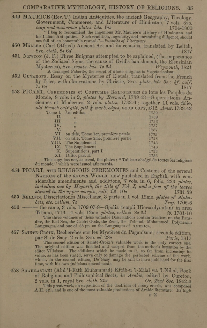 8 LIE RARER a BSI OER SSCEN ERE A AE ASSES 200 TU RE ee 449 MAURICE (Rey. T.) Indian Antiquities, the ancient Geography, Theology, Government, Commerce, and Literature of Hindostan, 7 vols. 8vo. map and numerous plates, bds. 18s 1794-1800 “T beg to recommend the ingenious Mr. Maurice’s History of Hindostan and his Indian Antiquities. Such erudition, ingenuity, and unremitting diligence, should not fail of an honourable reward.”—Pursutts of Literature. , 450 Miier (Carl Otfried) Ancient Art and its remains, translated by Leitch, Svo. cloth, 8s 6d 1847 451 Newton (J. F.) Three Enigmas attempted to be explained, (the importance of the Zodiacal Signs, the cause of Ovid’s banishment, the Eleusinian Mysteries), 8vo. fronts. bds. 7s 6d Weymouth, 1821 A deranged Faberite, the secret of whose enigmas is Vegetarianism. 452 Ovvarorr, Essay on the Mysteries of Eleusis, translated from.the French by Price, with observations by Christie, 8vo. plate, bds. 58; hf. calf, ; 7s 6d 1817 453 'PICART, Ceremonies et Courumus Reziatevsss de tous les Peuples du Monde, 8 vols. in 9, plates by Bernard, 1739-43—Superstitions An- ciennes et Modernes, 2 vols. plates, 1733-6; together 11 vols. folia, old French calf gilt, gilt &amp; marb. edges, @00D copy, £12. Amst. 1733-43 Tome I. 3rd edition 1739 II. 9 1739 ili. a 1733 TY. y 1737 ae 5 1737 VI. on title, Tome ler, premiére partie 173 VII. on title, Tome 2me, premiére partie 1728 VIII. The Supplement 1743 IX. The Supplement 1743 X. Superstitions, part I 1733 XI. Ditto, part Il 1736 This copy has not, as usual, the plates ; “ Tableau abrégé de toutes les religions ‘du monde,” which were issued afterwards. 454 PICART, rote RELIGIOUS CEREMONIES and Customs of the several Nartons of the Known Worx, now published in English, with con- ‘siderable amendments and additiens, 7 vols. in 6, folio, 223 plates, including one by Hogarth, the title of Vol. I, and a few of the leaves stained in the upper margin, calf, £6. 10s 1731-39 455 Retanpi Dissertationes Miscellane, 3 parts in 1 vol. 12mo. plates of Alpha- bets, etc. vellum, 7s Traj. 1706-8 456 ——-— the same, 8 vols. 1709-07-8—Spolia templi Hierosolymitani in arcu Titiano, 1716—4 vols. 12mo. plates, vellum, 8s 6d 2b. 1701-16 The three volumes of these valuable Dissertations contain treatises on the Para- dise, the Red Sea, the Cabiri Gods, the Zend, the Talmud, Mohammed, Polynesian Languages, and one of 88 pp. on the Languages of Amurica. 457 Satntn-Crorx, Recherches sur les Mystéres du Paganisme ; seconde édition, par 8. de Sacy, 2 vols. 8vo. sd. 28s Paris, 1817 This second edition of Sainte-Croix’s valuable work is the only correct one. The original edition was falsified and warped from the author’s intention by the editor Villoison. The additions which he made to it, so far from increasing its value, as has been stated, serve only to damage the perfected scheme of the work, which, in the second edition, De Sacy may be said to have published for the first time, with his own judicious amendments. 458 Swaurastanr (Abi ’l-Fath Muhammad) Kitab-u ’1-Milal wa ’1-Nihal, Book of Religious and Philosophical Sects, 7x Arabic, edited by Cureton, 2 vols. in 1, royal 8vo. cloth, 20s Or. Text Soc. 1842-6 This great work, an exposition of the doctrines of many creeds, was composed A.H. 521, and is one of the most valuable productions of Arabic literature. Its high r 2