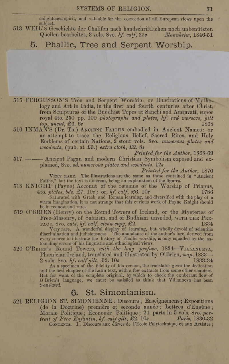 enlightened spirit, and valuable for aya es correction of all Kuropean views upon the subject. 5138 WELL’S Geschichte der Chalifen nach handschriftlichen noch unbeniitzten Quellen bearbeitet, 3 vols. 8vo. Af. calf, 25s Mannheim, 1846-51 5. Phallic, Tree and Serpent Worship. 515 FERGUSSON’S Tree and Serpent ‘Worship; or Illustrations of Myttio~.., logy and Art in India, in the first and fourth centuries after Christ, from Sculptures of the Buddhist Topes at Sanchi and Amravati, super royal 4to. 250 pp. 100 photographs and plates, hf. red morocco, gilt top, uncut, £6. Gs 1868 516 INMAN’S (Dr. Th.) AncrENT Fattus embodied in Ancient Names: or an attempt to trace the Religious Belief, Sacred Rites, and Holy Emblems of certain Nations, 2 stout vols. 8vo. numerous plates and woodcuts, (pub. at £3.) extra cloth, £2. 8s Printed for the Author, 1868-69 517 ——— Ancient Pagan and modern Christian Symbolism exposed and ex- plained, 8vo. sd. numerous plates and woodcuts, 12s Printed for the Author, 1870 Very rare. The illustrations are the same as those contained in * Ancient Faiths,’ but the text is different, being an explanation of the figures. 518 KNIGHT (Payne) Account of the remains of the Worship of Priapus, 4to. plates, bds. £7. 10s; or, hf. calf, £6. 10s 1786 Saturated with Greek and Roman lear ning, and diversified with the play of a warm imagination, it is not strange that this curious work of Payne Knight should be in request and rare. 519 O’BRIEN (Henry) on the Round Towers of Ireland, or the Mysteries of Free-Masonry, of Sabaism, and of Budhism unveiled, wirH THE Pre- FACE, 8vo. cuts, hf. calf, clean copy, £2. 1834 Very rare. A wonderful display of learning, but wholly devoid of scientific discrimination and judiciousness. The abundance of the author’s lore, derived from every source to illustrate the history of Phallic worship, is only equalled by the as- tounding errors of his linguistic and ethnological views. 520 O’Brien’s Round Towers, with the long preface, 1834—VInLANUEYVA, Phoenician Ireland, translated and illustrated by O’Brien, map, 183: rea 2 vols. 8vo. hf. calf gilt, £2. 10s 1833-34 As a specimen of the fidelity of his version, the translator gives the dedication and the first chapter of the Latin text, with a few extracts from some other chapters. But for want of the complete original, by which to check the exuberant flow of O’Brien’s language, we must be satisfied to think that Villanueva has been translated. 6. St. Simonianism. 521 RELIGION ST. SIMONIENNE: Discours ; Enseignemens ; Expositions (de la Doctrine) premitre et seconde année; Lettres d’Eugéne ; Morale Politique; Economie Politique; 24 parts in 5 vols. 8vo. por- trait of Peére Enfantin, hf. carf gilt, £2. 10s Paris, 1830-32 Contents. I: Discours aux éléves de l’Ecole Polytechnique et aux Artistes ;