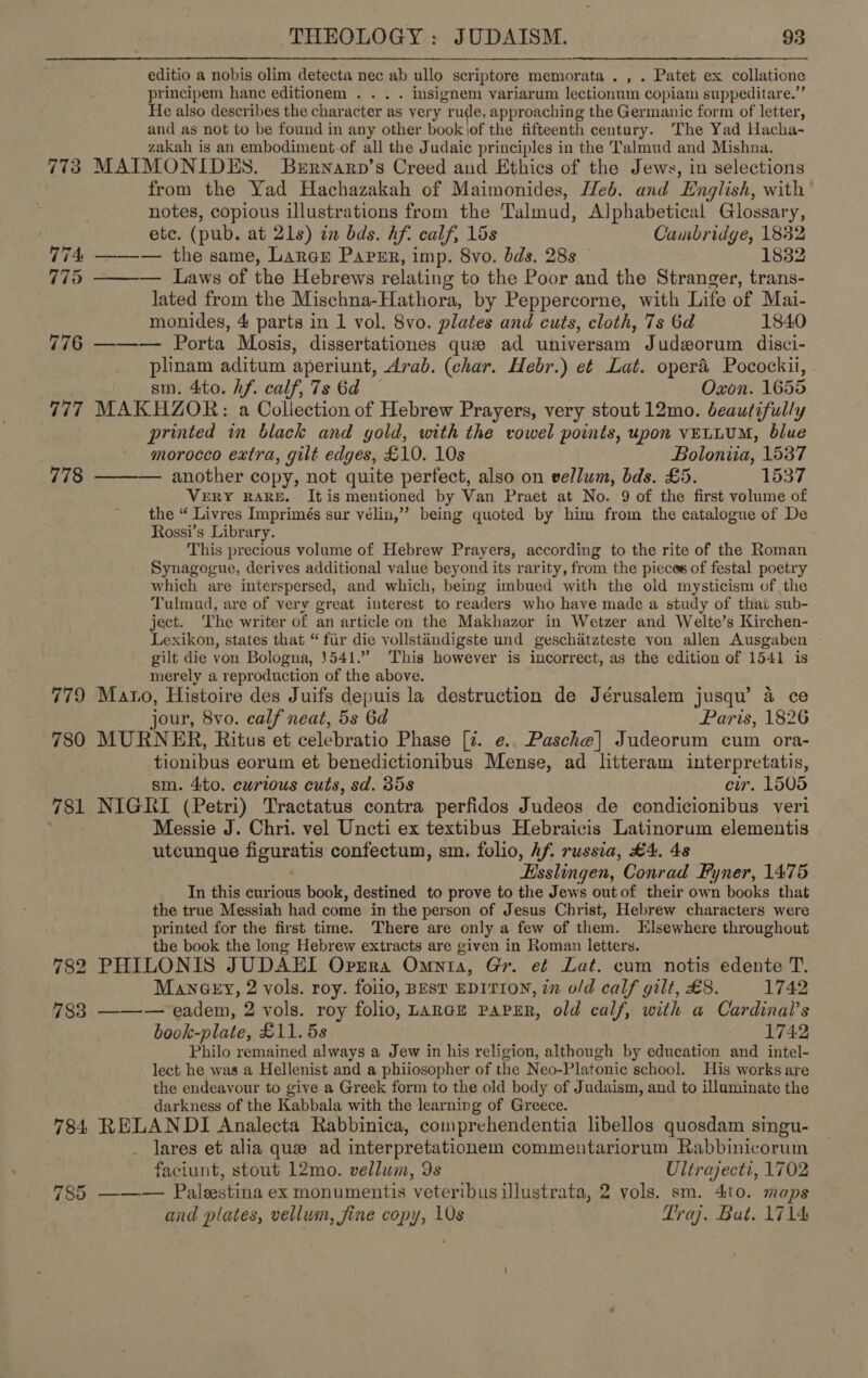 editio a nobis olim detecta nec ab ullo scriptore memorata . , . Patet ex collatione principem hance editionem . . . . insignem variarum lectionum copiam suppeditare.” He also describes the character as very rude, approaching the Germanic form of letter, and as not to be found in any other book jof the fifteenth century. The Yad Hacha- zakah is an embodiment-of all the Judaic principles in the Talmud and Mishna. 773 MAIMONIDES. BeErnarp’s Creed and Ethics of the Jews, in selections from the Yad Hachazakah of Maimonides, Heb. and English, with notes, copious illustrations from the Talmud, Alphabetical Glossary,  etc. (pub. at 21s) in bds. hf. calf, 15s Cambridge, 1832 74 ——— the same, Larner Paper, imp. 8vo. bds. 283 © 1832 775 — Laws of the Hebrews relating to the Poor and the Stranger, trans- lated from the Mischna-Hathora, by Peppercorne, with Life of Mai- monides, 4 parts in 1 vol. 8vo. plates and cuts, cloth, 7s 6d 1840 776 ——— Porta Mosis, dissertationes que ad universam Judworum disci- plinam aditum aperiunt, Arab. (char. Hebr.) et Lat. oper&amp; Pocockii, sm. 4to. hf. calf, 7s 6d Oxon. 1655 777 MAKHZOR: a Collection of Hebrew Prayers, very stout 12mo. beautifully printed in black and gold, with the vowel points, upon VELLUM, blue morocco extra, gilt edges, £10. 10s Boloniia, 1537 778 ——— another copy, not quite perfect, also on vellum, bds. £5. 1537 VERY RARE. It is mentioned by Van Praet at No. 9 of the first volume of the “ Livres Imprimés sur vélin,” being quoted by him from the catalogue of De Rossi’s Library. This precious volume of Hebrew Prayers, according to the rite of the Roman Synagogue, derives additional value beyond its rarity, from the pieces of festal poetry which are interspersed, and which, being imbued with the old mysticism of the Tulmud, are of very great interest to readers who have made a study of thai sub- ject. The writer of an article on the Makhazor in Wetzer and Welte’s Kirchen- Lexikon, states that “ fir die vollstandigste und geschitzteste von allen Ausgaben gilt die von Bologna, 1541.” This however is incorrect, as the edition of 1541 is merely a reproduction of the above. 779 Mano, Histoire des Juifs depuis la destruction de Jérusalem jusqu’ 4 ce jour, 8vo. calf neat, 5s 6d Paris, 1826 780 MURNER, Ritus et celebratio Phase [z. e.. Pasche] Judeorum cum ora- tionibus eorum et benedictionibus Mense, ad litteram interpretatis, sm. 4ito. cwrtous cuts, sd. 358 cur. 1505 781 NIGKI (Petri) Tractatus contra perfidos Judeos de condicionibus veri Messie J. Chri. vel Uncti ex textibus Hebraicis Latinorum elementis utcunque figuratis confectum, sm. folio, hf. russia, £4. 48 . Esslingen, Conrad Fyner, 1475 In this curious book, destined to prove to the Jews out of their own books that the true Messiah had come in the person of Jesus Christ, Hebrew characters were printed for the first time. ‘There are only a few of them. Elsewhere throughout the book the long Hebrew extracts are given in Roman letters. 782 PHILONIS JUDAEI Oprra Omnia, Gr. ef Lat. cum notis edente T. Mane@ery, 2 vols. roy. folio, BEst EDITION, in o/d calf gilt, £8. 1742 783 ——— eadem, 2 vols. roy folio, Lance PapsER, old calf, with a Cardinal’s book-plate, £11. 5s 7 - 1749 Philo remained always a Jew in his religion, although by education and intel- lect he was a Hellenist and a phiiosopher of the Neo-Platonic school. His works are the endeavour to give a Greek form to the old body of Judaism, and to illuminate the darkness of the Kabbala with the learning of Greece. 784 RELANDI Analecta Rabbinica, comprehendentia libellos quosdam singu- lares et alia que ad interpretationem commentariorum Rabbinicorum faciunt, stout 12mo. vellum, 9s Ultrajecti, 1702 785 ——— Paleestina ex monumentis veteribus illustrata, 2 vols. sm. 4ito. maps and plates, vellum, fine copy, 10s Praj. Bat. 1714