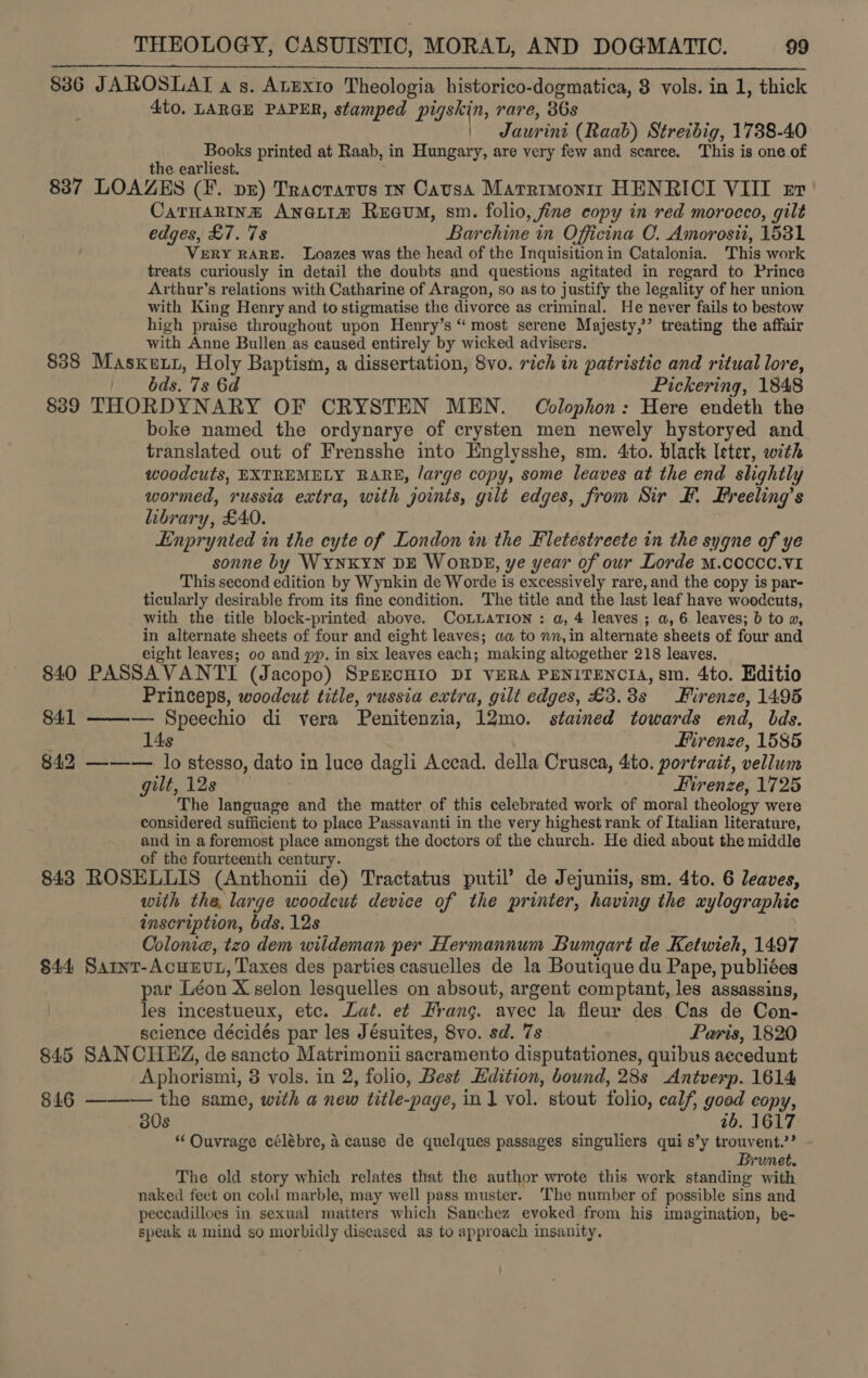 8386 JAROSLAT a gs. AtExto Theologia historico-dogmatica, 8 vols. in 1, thick Ato. LARGE PAPER, stamped pigskin, rare, 36s | Jaurini (Raab) Streibig, 1738-40 Books printed at Raab, in Hungary, are very few and scaree. This is one of the earliest. 837 LOAZES (¥. pz) Tracratus 1x Causa Marrimonir HENRICI VIII er CatHaRInz Anetim Reeum, sm. folio, fine copy in red morocco, gilt edges, £7. 7s Barchine in Officina C. Amorosii, 1581 VERY RARE. Loazes was the head of the Inquisition in Catalonia. This work treats curiously in detail the doubts and questions agitated in regard to Prince Arthur’s relations with Catharine of Aragon, so as to justify the legality of her union with King Henry and to stigmatise the divorce as criminal. He never fails to bestow high praise throughout upon Henry’s “ most serene Majesty,’’ treating the affair with Anne Bullen as caused entirely by wicked advisers. 838 Masxett, Holy Baptism, a dissertation, 8vo. rich in patristic and ritual lore, | bds. 7s 6d Pickering, 1848 889 THORDYNARY OF CRYSTEN MEN. Colophon: Here endeth the boke named the ordynarye of crysten men newely hystoryed and translated out of Frensshe into Englysshe, sm. 4to. black leter, with woodcuts, EXTREMELY RARE, /arge copy, some leaves at the end slightly wormed, russia extra, with joints, gilt edges, from Sir F. Freeling’s library, £40. Enprynted in the cyte of London in the Fletestreete in the sygne of ye sonne by WYNKYN DE WoRDE, ye year of our Lorde M.COCCC.VI This second edition by Wynkin de Worde is excessively rare, and the copy is par- ticularly desirable from its fine condition. The title and the last leaf have woodcuts, with the title block-printed above. CoLLATION : a, 4 leaves ; a, 6 leaves; b to 2, in alternate sheets of four and eight leaves; aa to nn, in alternate sheets of four and eight leaves; oo and pp. in six leaves each; making altogether 218 leaves. 840 PASSAVANTI (Jacopo) SpsEcHIO DI VERA PENITENCIA, sm. 4to. Editio Princeps, woodcut title, russia extra, gilt edges, £3.3s Firenze, 1495 841 ——-— Speechio di vera Penitenzia, 12mo. stained towards end, bds.  14s Firenze, 1585 842 ———. lo stesso, dato in luce dagli Accad. della Crusca, 4ito. portrait, vellum gilt, 12s Firenze, 1725 The language and the matter of this celebrated work of moral theology were considered sufficient to place Passavanti in the very highest rank of Italian literature, and in a foremost place amongst the doctors of the church. He died about the middle of the fourteenth century. 843 ROSELLIS (Anthonii de) Tractatus putil’ de Jejuniis, sm. 4to. 6 leaves, with the, large woodcut device of the printer, having the xylographic inscription, bds. 12s Colonie, tzo dem wildeman per Hermannum Bumgart de Ketwieh, 1497 $44 Sarnt-AcuEvt, Taxes des parties casuelles de la Boutique du Pape, publiées par Léon X selon lesquelles on absout, argent comptant, les assassins, les incestueux, etc. Lat. et rang. avec la fleur des Cas de Con- science décidés par les Jésuites, 8vo. sd. 7s Paris, 1820 845 SANCHEZ, de sancto Matrimonii sacramento disputationes, quibus aecedunt Aphorismi, 8 vols. in 2, folio, Best Edition, bound, 28s Antverp. 1614 846 ——-— the same, with a new title-page, in1 vol. stout folio, calf, good copy, 30s 1b. 1617 “ Ouvrage célébre, 4 cause de quelques passages singuliers qui s’y trouvent.’? Brunet. The old story which relates that the author wrote this work standing with naked feet on cold marble, may well pass muster. The number of possible sins and peccadilloes in sexual matters which Sanchez evoked from his imagination, be- speak a mind so morbidly diseased as to approach insanity.