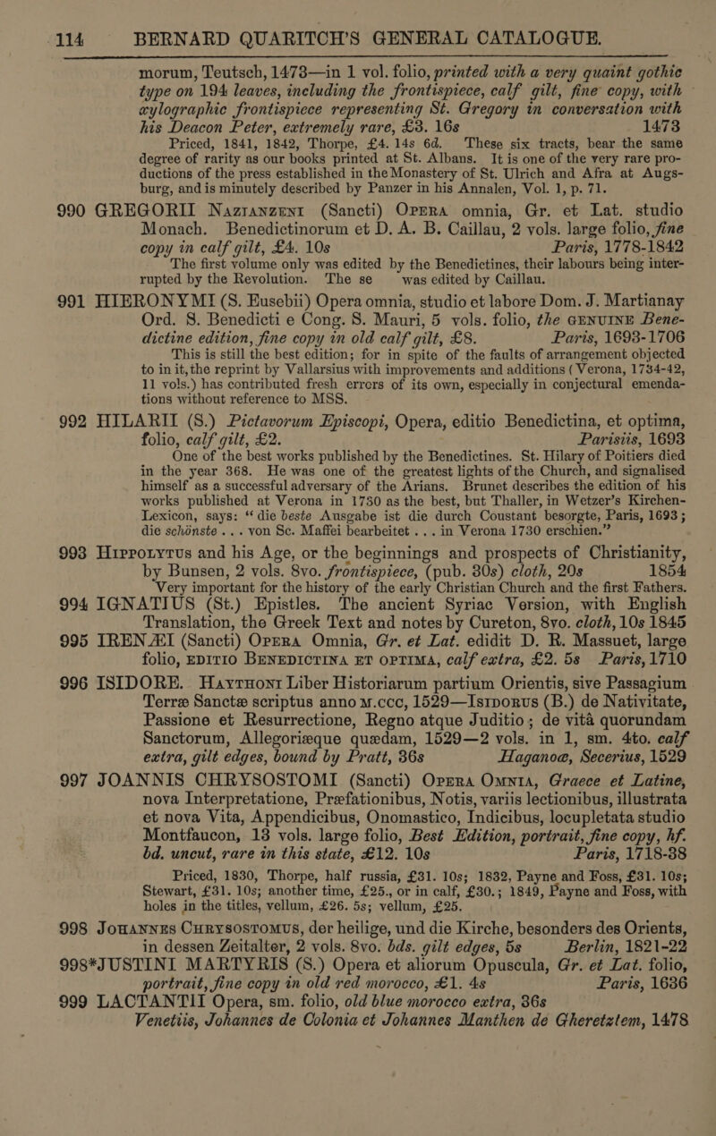 morum, Teutsch, 1478—in 1 vol. folio, printed with a very quaint gothic type on 194 leaves, including the frontispiece, calf gilt, fine copy, with aylographic frontispiece representing St. Gregory in conversation with his Deacon Peter, extremely rare, £3. 16s 1473 Priced, 1841, 1842, Thorpe, £4. 14s 6d. These six tracts, bear the same degree of rarity as our books printed at St. Albans. It is one of the very rare pro- ductions of the press established in the Monastery of St. Ulrich and Afra at Augs- burg, and is minutely described by Panzer in his Annalen, Vol. 1, p. 71. 990 GREGORII Nazranzent (Sancti) OPERA omnia, Gr. et Lat. studio Monach. Benedictinorum et D. A. B. Caillau, 2 vols. large folio, fine copy in calf gilt, £4. 10s Paris, 1778-1842 The first volume only was edited by the Benedictines, their labours being inter- rupted by the Revolution. The se was edited by Caillau. 991 HIERONYMI(S. Eusebii) Opera omnia, studio et labore Dom. J. Martianay Ord. 8. Benedicti e Cong. S. Mauri, 5 vols. folio, the arnUINE Bene- dictine edition, fine copy in old calf gilt, £8. Paris, 1693-1706 This is still the best edition; for in spite of the faults of arrangement objected to in it, the reprint by Vallarsius with improvements and additions ( Verona, 1734-42, 11 vols.) has contributed fresh errers of its own, especially in conjectural emenda- tions without reference to MSS. 992 HILARII (S.) Pictavorum Episcopi, Opera, editio Benedictina, et optima, folio, calf gilt, £2. Parisiis, 1693 One of the best works published by the Benedictines. St. Hilary of Poitiers died in the year 368. He was one of the greatest lights of the Church, and signalised himself as a successful adversary of the Arians. Brunet describes the edition of his works published at Verona in 1750 as the best, but Thaller, in Wetzer’s Kirchen- Lexicon, says: ‘‘ die beste Ausgabe ist die durch Coustant besorgte, Paris, 1693 ;  die schdnste ... von Sc. Maffei bearbeitet . . . in Verona 1730 erschien.” 993 Hipporytus and his Age, or the beginnings and prospects of Christianity, by Bunsen, 2 vols. 8vo. frontispiece, (pub. 80s) cloth, 20s 1854 Very important for the history of the early Christian Church and the first Fathers. 994 IGNATIUS (St.) Epistles. The ancient Syriac Version, with English Translation, the Greek Text and notes by Cureton, 8vo. cloth, 10s 1845 995 IREN AI (Sancti) OPERA Omnia, Gir. e¢ Lat. edidit D. R. Massuet, large folio, EDITIO BENEDICTINA ET OPTIMA, calf extra, £2. 5s Paris,1710 996 ISIDORE. Hayruonr Liber Historiarum partium Orientis, sive Passagium | Terre Sancte scriptus anno u.ccc, 1529—Istporus (B.) de Nativitate, Passione et Resurrectione, Regno atque Juditio; de vita quorundam Sanctorum, Allegorizeque quedam, 1529—2 vols. in 1, sm. 4to. calf extra, gilt edges, bound by Pratt, 36s Haganoe, Secerius, 1529 997 JOANNIS CHRYSOSTOMI (Sancti) Orpzra Omnia, Graece et Latine, nova Interpretatione, Prefationibus, Notis, variis lectionibus, illustrata et nova Vita, Appendicibus, Onomastico, Indicibus, locupletata studio Montfaucon, 18 vols. large folio, Best Edition, portrait, fine copy, hf. bd. uncut, rare in this state, £12. 10s Paris, 1718-38 Priced, 1830, Thorpe, half russia, £31. 10s; 1832, Payne and Foss, £31. 10s; Stewart, £31. 10s; another time, £25., or in calf, £30.; 1849, Payne and Foss, with holes in the titles, vellum, £26. 5s; vellum, £25. 998 Jonannes Curysostomvs, der heilige, und die Kirche, besonders des Orients, in dessen Zeitalter, 2 vols. 8vo. bds. gilt edges, 5s Berlin, 1821-22 998*JUSTINI MARTYRIS (S.) Opera et aliorum Opuscula, Gr. et Lat. folio, portrait, fine copy in old red morocco, £1. 4s Paris, 1636 999 LACTANTII Opera, sm. folio, old blue morocco extra, 36s Venetiis, Johannes de Colonia et Johannes Manthen de Gheretztem, 1478 4
