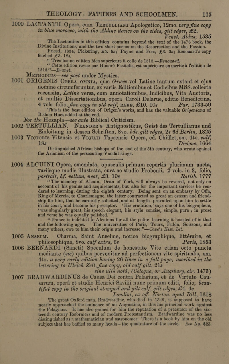 (ee cies 1879 LT REAR aI E CREE MEIOTIC LAF PGA AD OR INS EEN Ae Taian 1000 LAOTANTII Opera, cum Trertunirant Apologetico, 12mo. very fine copy in blue morocco, with the Aldine device on the sides, gilt edges, £2. Venet. Aldus, 1585 The Lactantius in this edition contains beyond the text of the 1478 book, the Divine Institutions, and the two short poems on the Resurrection and the Passion. Priced, 1834, Pickering, £5. 5s; Payne and Foss, £3. 3s; Renouard’s copy fetched £3. 12s. “ ‘Trés bonne edition bien superienre a celle de 1515.—Renouard. “ Cette édition revue par Honoré Fasitelis, est supérieure en merite 4 l’editioa de 1515.”’— Brunet. MErHopius—see post under Mystics. 1001 ORIGENIS Opera omyta, que Grece.vel Latine tantum extant et ejus nomine circumferuntur, ex variis Editionibus et Codicibus MSS. collecta recensita, Latine versa, cum annotationibus, Indicibus, Vita Auctoris, et multis Dissertationibus, opera Caroli Delarue, editio Benedictina, 4 vols. folio, fine copy in old calf, RARE, £10. 10s Par. 1733-59 This is the best edition of Origen’s works, and has the valuable Origeniana of Bishop Huet added at the end. For the Hexapla—see ante Biblical Criticism. : 1002 TERTULLIAN. Neanper’s Antignostikus, Geist des Tertullianus und Hinleitung in dessen Schriften, 8vo. bds. gilt edges, 2s 6d Berlin, 1825 1003 Vicroris Vitensis et Vierrir Tapsensis Opera, ed. Chifilet, sm. 4to. calf, 18s Divione, 1664: Distinguished African bishops of the end of the 5th century, who wrote against the Arianism of the persecuting Vandal kings.  1004 ALCUINI Opera, emendata, opusculis primum repertis plurimum aucta, variisque modis illustrata, cura ac studio Frobenii, 2 vols. in 3, folio, portrait, hf. vellum, neat, £3. 10s Ratisb. 1777 ‘The memory of Alcuin, Dean of York, will always be revered, not only on account of his genius and acquirements, but also for the important services he ren- dered to learning, during the eighth century. Being sent on an embassy by Offa, King of Mercia, to Charlemagne, the latter contracted so great an esteem and friend- ship for him, that he earnestly solicited, and at length prevailed upon him to settle in his court, and become his preceptor. ‘His erudition,’ says one of his biographers, ‘was singularly great, his speech elegant, his style concise, simple, pure ; in prose and verse he was equally polished.’ ” ‘ “ France is indebted to Alcuinus for all the polite learning it boasted of in that and the following ages. The universities of Paris, Tours, Fulda, Soissons, and many others, owe to him their origin and increase.” —Cave’s Hist. Lit. 1005 AnsELM. Charma, Saint Anselme, notice biographique, littéraire, et philosophique, 8vo. calf extra, 6s Paris, 1853 1006 BERNARDI (Sancti) Speculum de honestate Vite etiam octo puncta mediante (sie) quibus pervenitur ad perfectionem vite spiritualis, sm. Ato. a very early edition having 26 lines in a full page, ascribed in the lettering to Ulrich Zell, fine copy, old calf gilt, 21s : sine ulla nota, (Cologne, or Augsburg, cir. 1473) 1007 BRADWARDINUS de Causa Dei contra Pelagium, et de Virtute Cau- garum, opera et studio Henrici Savilii nune primum editi, folio, beaw- tiful copy in the original stamped and gilt calf, gilt edges, £4. 4s Londint, ex off. Norton. apud Bill, 1618 The great Oxford man, Bradwardine, who died in 1349, is supposed to have nearly approached the eminence of an Augustine, in this his principal work against the Pelagians. It has also gained for him the reputation of a precursor of the six- teenth century Reformers and of modern Protestantism. Bradwardine was no less distinguished as a mathematician and astronomer. There is a book by him on the old subject that has bafiled so many heads—the quadrature of the circle. See No. 823.