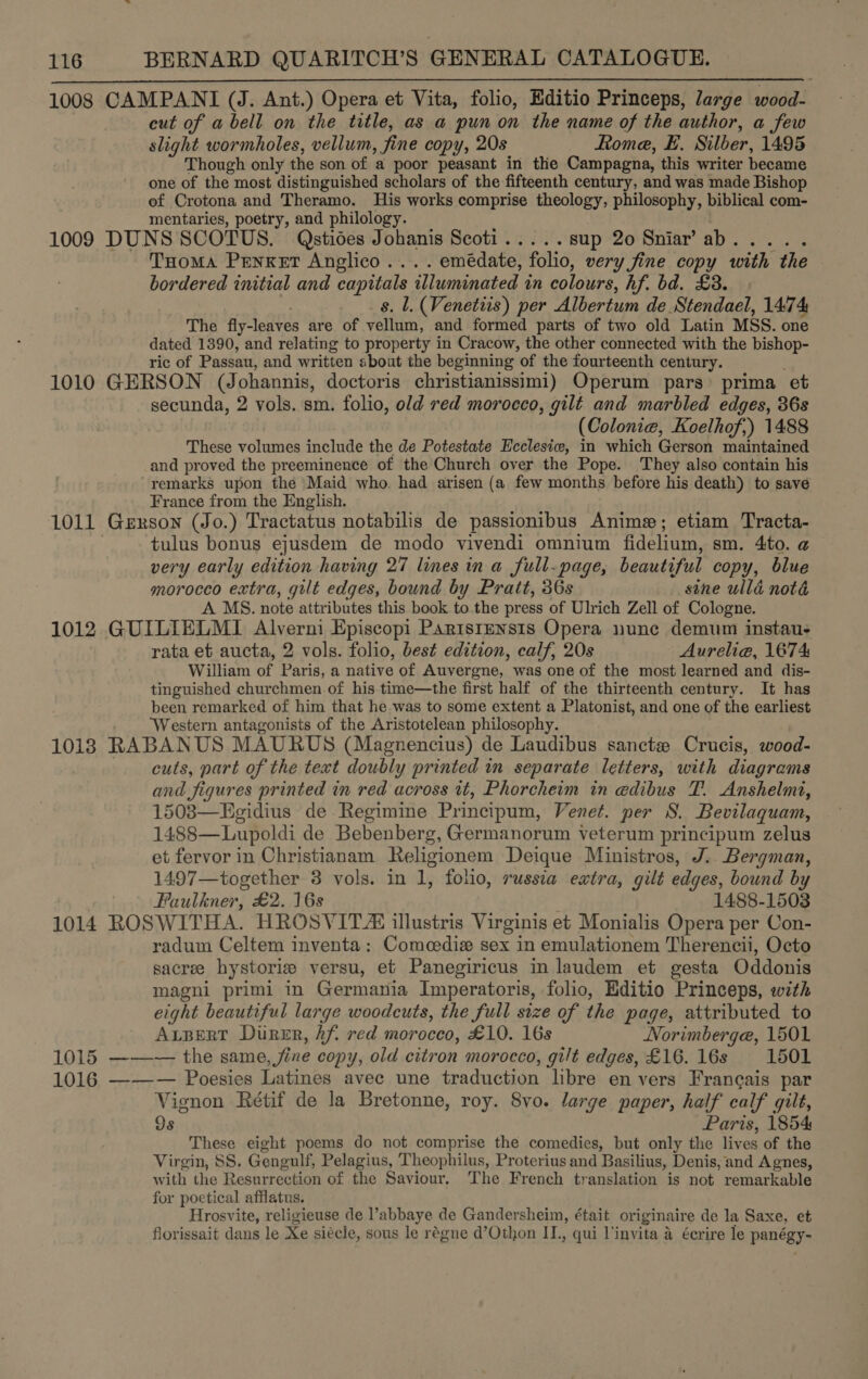  1008 1009 1010 1011 1012 1013 1014 1015 1016 CAMPANI (J. Ant.) Opera et Vita, folio, Editio Princeps, large wood- cut of a bell on the title, as a pun on the name of the author, a few slight wormholes, vellum, fine copy, 20s Rome, E. Silber, 1495 Though only the son of a poor peasant in the Campagna, this writer became one of the most distinguished scholars of the fifteenth century, and was made Bishop of Crotona and Theramo. His works comprise theology, philosophy, biblical com- mentaries, poetry, and philology. DUNS SCOTUS. Qstioes Johanis Scoti..... sup 20 Sniar’ ab. ; Tuoma Penxet Anglico....emédate, folio, very fine copy with the bordered initial and capitals illuminated in colours, hf. bd, £3. _s. lL. (Venetiis) per Albertum de ‘Stendael, 14:74 The fly-leaves are of vellum, and formed parts of two old Latin MSS. one dated 1390, and relating to property in Cracow, the other connected with the bishop- ric of Passau, and written about the beginning of the fourteenth century. GERSON (Johannis, doctoris christianissimi) Operum pars’ prima et secunda, 2 vols. sm. folio, old red morocco, gilt and marbled edges, 86s (Colonie, Koelhof,) 1488 These volumes include the de Potestate Ecclesiw, in which Gerson maintained and proved the preeminence of the Church over the Pope. They also contain his remarks upon the Maid who. had arisen (a few months before his death) to save France from the English. Gerson (Jo.) Tractatus notabilis de passionibus Anime; etiam Tracta- tulus bonus ejusdem de modo vivendi omnium fidelium, sm. 4to. @ very early edition having 27 lines in a full-page, beautiful copy, blue morocco extra, gilt edges, bound by Pratt, 36s sine ullé nota A MS. note attributes this book to the press of Ulrich Zell of Cologne. GUILIELMI Alverni Episcopi Parisrtensis Opera nunc demum instau- rata et aucta, 2 vols. folio, best edition, calf, 20s Aurelia, 1674 William of Paris, a native of Auvergne, was one of the most learned and dis- tinguished churchmen of his time—the first half of the thirteenth century. It has been remarked of him that he was to some extent a Platonist, and one of the earliest Western antagonists of the Aristotelean philosophy. RABANUS MAURUS (Magnencius) de Laudibus sanctz Crucis, wood- cuts, part of the text doubly printed in separate letters, with diagrams and figures printed in red across it, Phorcheim in edibus T. Anshelmi, 1508—Egidius de Regimine Principum, Venet. per 8. Bevilaquam, 1488—Lupoldi de Bebenberg, Germanorum veterum principum zelus et fervor in Christianam Religionem Deique Ministros, J.. Bergman, 1497— together 8 vols. in 1, folio, russia extra, gilt edges, bound by Faulkner, £2. 168 1488-1503 ROSWITHA. HROSVITZ illustris Virginis et Monialis Opera per Con- radum Celtem inventa: Comcedie sex in emulationem Therencii, Octo sacree hystorie versu, et Panegiricus in laudem et gesta Oddonis magni primi in Germania Imperatoris, folio, Editio Princeps, with eight beautiful large woodcuts, the full size of the page, attributed to ALBERT Durer, Af. red morocco, £10. 16s Norimberga, 1501 ——~— the same fine copy, old citron morocco, gilt edges, £16. 16s 1501 ___— Poesies Latines avec une traduction libre en vers Francais par Vignon Rétif de la Bretonne, roy. 8vo. large paper, half calf gilt, 9s Paris, 1854: These eight poems do not comprise the comedies, but only the lives of the Virgin, SS, Gengulf, Pelagius, Theophilus, Proterius and Basilius, Denis, and Agnes, with the Resurrection of the Saviour. The French translation is not remarkable for poetical afflatus. Hrosvite, religieuse de l’abbaye de Gandersheim, était originaire de la Saxe, et florissait dans le Xe siecle, sous le régne d’Othon II., qui l’invita a écrire le pancgy=